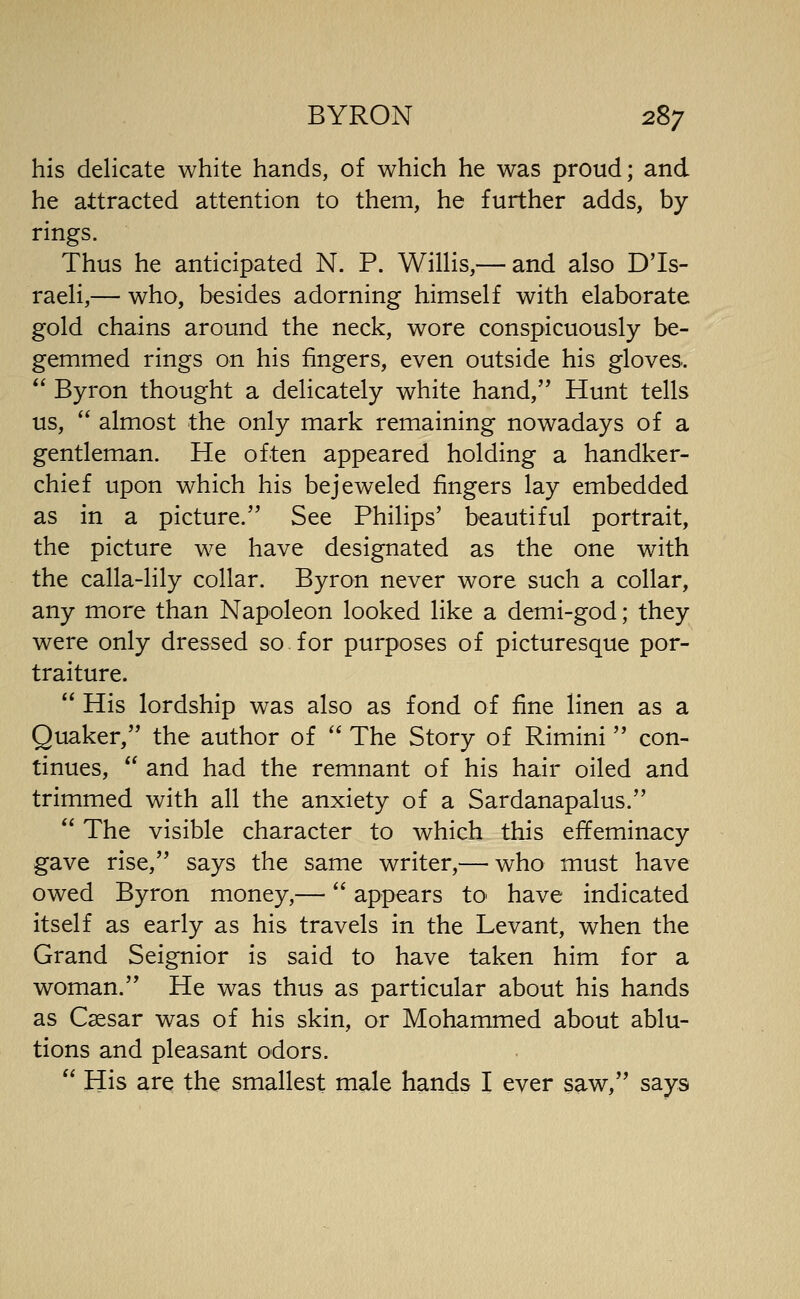 his delicate white hands, of which he was proud; and he attracted attention to them, he further adds, by rings. Thus he anticipated N. P. WilHs,— and also DTs- raeli,— who, besides adorning himself with elaborate gold chains around the neck, wore conspicuously be- gemmed rings on his fingers, even outside his gloves.  Byron thought a delicately white hand, Hunt tells us,  almost the only mark remaining nowadays of a gentleman. He often appeared holding a handker- chief upon which his bejeweled fingers lay embedded as in a picture. See Philips' beautiful portrait, the picture we have designated as the one with the calla-lily collar. Byron never wore such a collar, any more than Napoleon looked like a demi-god; they were only dressed so for purposes of picturesque por- traiture.  His lordship was also as fond of fine linen as a Quaker, the author of  The Story of Rimini  con- tinues,  and had the remnant of his hair oiled and trimmed with all the anxiety of a Sardanapalus.  The visible character to which this effeminacy gave rise, says the same writer,— who must have owed Byron money,— appears tO' have indicated itself as early as his travels in the Levant, when the Grand Seignior is said to have taken him for a woman. He was thus as particular about his hands as Csesar was of his skin, or Mohammed about ablu- tions and pleasant odors.  His are the smallest male hands I ever saw, says