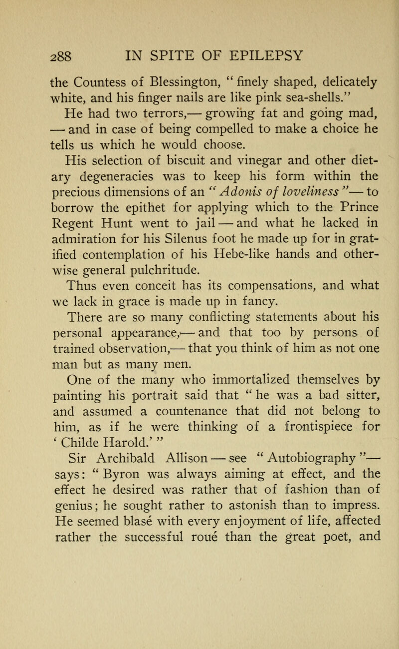 the Countess of Blessington, '' finely shaped, delicately white, and his finger nails are like pink sea-shells. He had two terrors,— growing fat and going mad, — and in case of being compelled to make a choice he tells us which he would choose. His selection of biscuit and vinegar and other diet- ary degeneracies was to keep his form within the precious dimensions of an  Adonis of loveliness — to borrow the epithet for applying which to the Prince Regent Hunt went to jail — and what he lacked in admiration for his Silenus foot he made up for in grat- ified contemplation of his Hebe-like hands and other- wise general pulchritude. Thus even conceit has its compensations, and what we lack in grace is made up in fancy. There are so many conflicting statements about his personal appearance,'— and that too by persons of trained observation,— that you think of him as not one man but as many men. One of the many who immortalized themselves by painting his portrait said that  he was a bad sitter, and assumed a countenance that did not belong to him, as if he were thinking of a frontispiece for ' Childe Harold.'  Sir Archibald Allison — see *'Autobiography — says:  Byron was always aiming at effect, and the effect he desired was rather that of fashion than of genius; he sought rather to astonish than to impress. He seemed blase with every enjoyment of life, affected rather the successful roue than the great poet, and