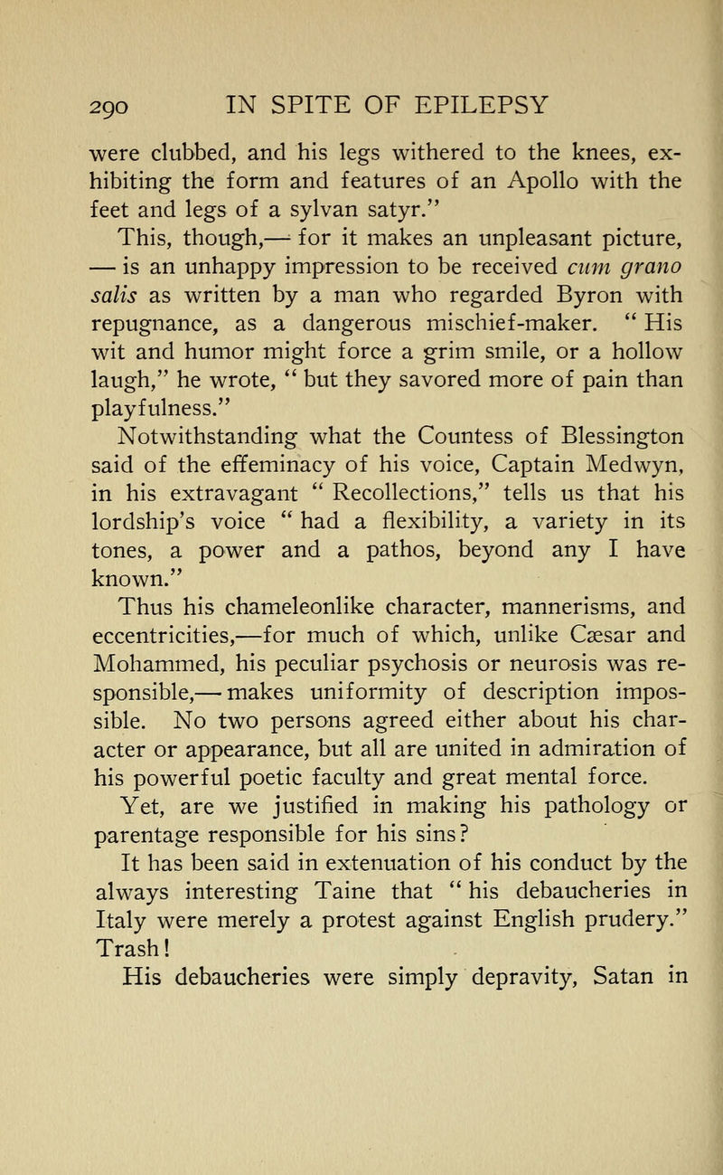 were clubbed, and his legs withered to the knees, ex- hibiting the form and features of an Apollo with the feet and legs of a sylvan satyr. This, though,—■■ for it makes an unpleasant picture, — is an unhappy impression to be received ciun grano salis as written by a man who regarded Byron with repugnance, as a dangerous mischief-maker. His wit and humor might force a grim smile, or a hollow laugh, he wrote, but they savored more of pain than playfulness. Notwithstanding what the Countess of Blessington said of the effeminacy of his voice. Captain Medwyn, in his extravagant Recollections, tells us that his lordship's voice had a flexibility, a variety in its tones, a power and a pathos, beyond any I have known. Thus his chameleonlike character, mannerisms, and eccentricities,—for much of which, unlike Csesar and Mohammed, his peculiar psychosis or neurosis was re- sponsible,— makes uniformity of description impos- sible. No two persons agreed either about his char- acter or appearance, but all are united in admiration of his powerful poetic faculty and great mental force. Yet, are we justified in making his pathology or parentage responsible for his sins? It has been said in extenuation of his conduct by the always interesting Taine that his debaucheries in Italy were merely a protest against English prudery. Trash! His debaucheries were simply depravity, Satan in