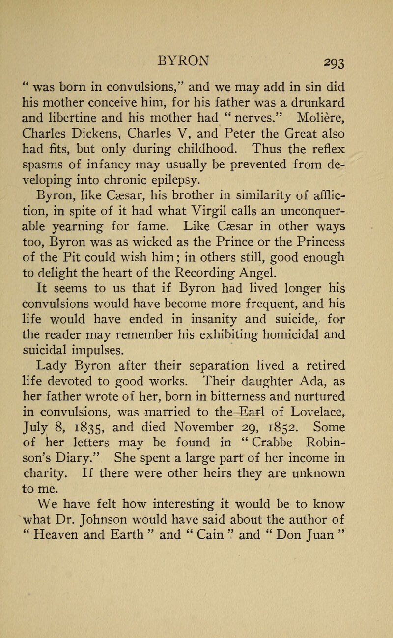  was born in convulsions, and we may add in sin did his mother conceive him, for his father was a drunkard and hbertine and his mother had  nerves. Moliere, Charles Dickens, Charles V, and Peter the Great also had fits, but only during childhood. Thus the reflex spasms of infancy may usually be prevented from de- veloping into chronic epilepsy. Byron, like Caesar, his brother in similarity of afflic- tion, in spite of it had what Virgil calls an unconquer- able yearning for fame. Like Caesar in other ways too, Byron was as wicked as the Prince or the Princess of the Pit could wish him; in others still, good enough to delight the heart of the Recording Angel. It seems to us that if Byron had lived longer his convulsions would have become more frequent, and his life would have ended in insanity and suicide,, for the reader may remember his exhibiting homicidal and suicidal impulses. Lady Byron after their separation lived a retired life devoted to good works. Their daughter Ada, as her father wrote of her, born in bitterness and nurtured in convulsions, was married to the Earl of Lovelace, July 8, 1835, ^^^ ^^^^ November 29, 1852. Some of her letters may be found in  Crabbe Robin- son's Diary. She spent a large part of her income in charity. If there were other heirs they are unknown to me. We have felt how interesting it would be to know what Dr. Johnson would have said about the author of  Heaven and Earth  and  Cain  and  Don Juan 