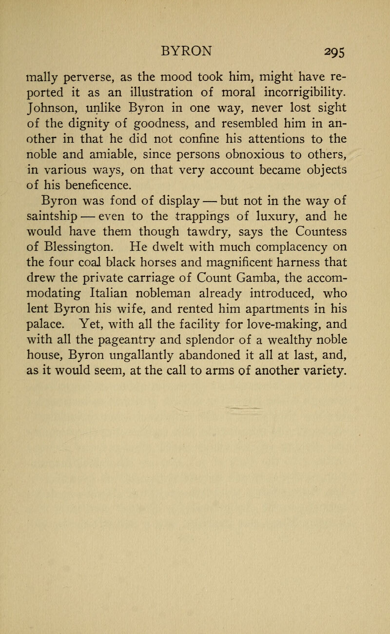 mally perverse, as the mood took him, might have re- ported it as an illustration of moral incorrigibility. Johnson, unlike Byron in one way, never lost sight of the dignity of goodness, and resembled him in an- other in that he did not confine his attentions to the noble and amiable, since persons obnoxious to others, in various ways, on that very account became objects of his beneficence. Byron was fond of display — but not in the way of saintship — even to the trappings of luxury, and he would have them though tawdry, says the Countess of Blessington. He dwelt with much complacency on the four coal black horses and magnificent harness that drew the private carriage of Count Gamba, the accom- modating Italian nobleman already introduced, who lent Byron his wife, and rented him apartments in his palace. Yet, with all the facility for love-making, and with all the pageantry and splendor of a wealthy noble house, Byron ungallantly abandoned it all at last, and, as it would seem, at the call to arms of another variety.