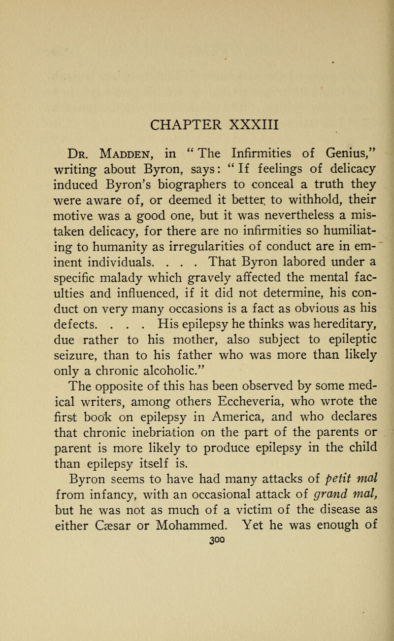 Dr. Madden, in The Infirmities of Genius, writing about Byron, says: If feelings of delicacy induced Byron's biographers to conceal a truth they were aware of, or deemed it better, to withhold, their motive was a good one, but it was nevertheless a mis- taken delicacy, for there are no infirmities so humiliat- ing to humanity as irregularities of conduct are in em- inent individuals. . . . That Byron labored under a specific malady which gravely affected the mental fac- ulties and influenced, if it did not determine, his con- duct on very many occasions is a fact as obvious as his defects. . . . His epilepsy he thinks was hereditary, due rather to his mother, also subject to epileptic seizure, than to his father who was more than likely only a chronic alcoholic. The opposite of this has been observed by some med- ical writers, among others Eccheveria, who wrote the first book on epilepsy in America, and who declares that chronic inebriation on the part of the parents or parent is more likely to produce epilepsy in the child than epilepsy itself is. Byron seems to have had many attacks of petit ntal from infancy, with an occasional attack of grand mat, but he was not as much of a victim of the disease as either Csesar or Mohammed. Yet he was enough of