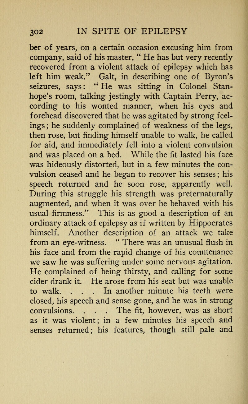 ber of years, on a certain occasion excusing him from company, said of his master, He has but very recently recovered from a violent attack of epilepsy which has left him weak. Gait, in describing one of Byron's seizures, says: He was sitting in Colonel Stan- hope's room, talking jestingly with Captain Perry, ac- cording to his wonted manner, when his eyes and forehead discovered that he was agitated by strong feel- ings; he suddenly complained of weakness of the legs, then rose, but finding himself unable to walk, he called for aid, and immediately fell into a violent convulsion and was placed on a bed. While the fit lasted his face was hideously distorted, but in a few minutes the con- vulsion ceased and he began to recover his senses; his speech returned and he soon rose, apparently well. During this struggle his strength was preternaturally augmented, and when it was over he behaved with his usual firmness. This is as good a description of an ordinary attack of epilepsy as if written by Hippocrates himself. Another description of an attack we take from an eye-witness. There was an unusual flush in his face and from the rapid change of his countenance we saw he was suffering under some nervous agitation. He complained of being thirsty, and calling for some cider drank it. He arose from his seat but was unable to walk. ... In another minute his teeth were closed, his speech and sense gone, and he was in strong convulsions. . . . The fit, however, was as short as it was violent; in a few minutes his speech and senses returned; his features, though still pale and