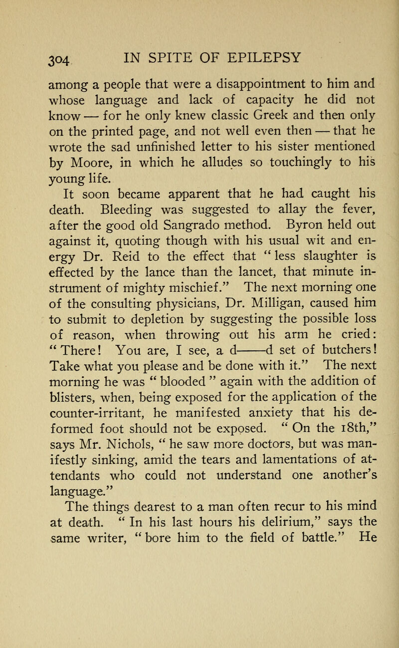 among a people that were a disappointment to him and whose language and lack of capacity he did not know — for he only knew classic Greek and then only on the printed page, and not well even then — that he wrote the sad unfinished letter to his sister mentioned by Moore, in which he alludes so touchingly to his young life. It soon became apparent that he had caught his death. Bleeding was suggested 'to allay the fever, after the good old Sangrado method. Byron held out against it, quoting though with his usual wit and en- ergy Dr. Reid to the effect that  less slaughter is effected by the lance than the lancet, that minute in- strument of mighty mischief. The next morning one of the consulting physicians, Dr. Milligan, caused him to submit to depletion by suggesting the possible loss of reason, when throwing out his arm he cried:  There! You are, I see, a d d set of butchers! Take what you please and be done with it. The next morning he was  blooded  again with the addition of blisters, when, being exposed for the application of the counter-irritant, he manifested anxiety that his de- formed foot should not be exposed.  On the i8th, says Mr. Nichols,  he saw more doctors, but was man- ifestly sinking, amid the tears and lamentations of at- tendants who could not understand one another's language. The things dearest to a man often recur to his mind at death.  In his last hours his delirium, says the same writer, *' bore him to the field of battle. He