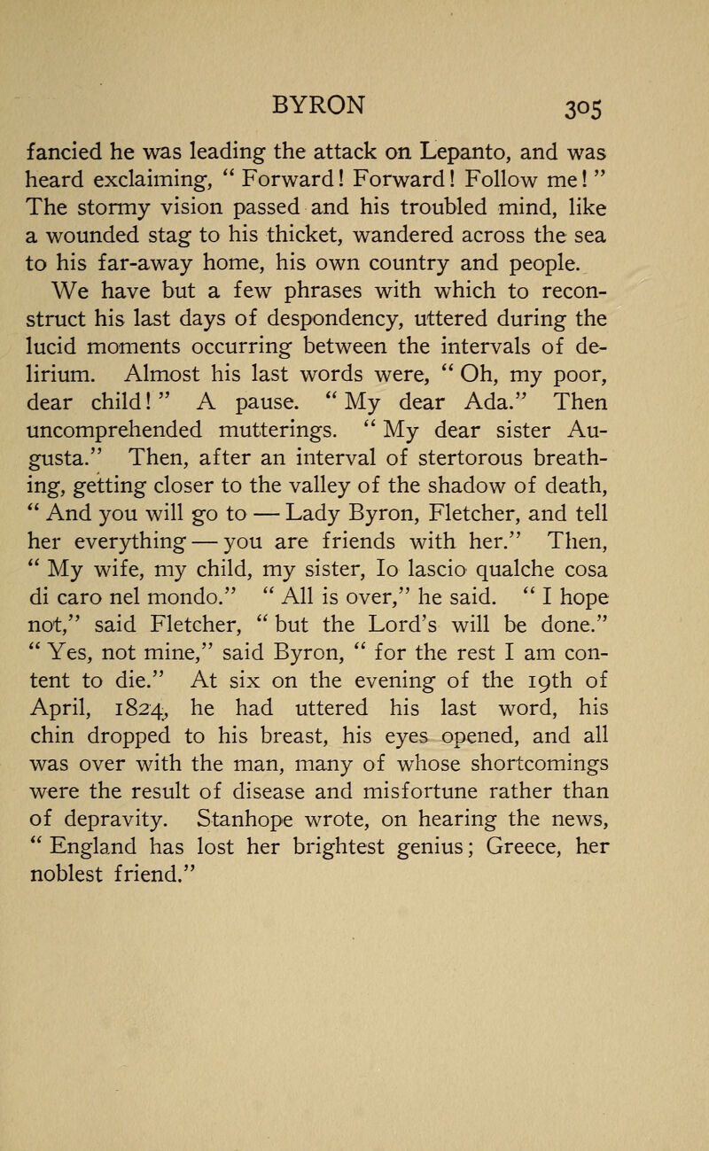 fancied he was leading the attack on Lepanto, and was heard exclaiming,  Forward! Forward! Follow me!  The stormy vision passed and his troubled mind, like a wounded stag to his thicket, wandered across the sea to his far-away home, his own country and people. We have but a few phrases with which to recon- struct his last days of despondency, uttered during the lucid moments occurring between the intervals of de- lirium. Almost his last words were,  Oh, my poor, dear child! A pause. My dear Ada. Then uncomprehended mutterings. '' My dear sister Au- gusta. Then, after an interval of stertorous breath- ing, getting closer to the valley of the shadow of death,  And you will go to— Lady Byron, Fletcher, and tell her everything — you are friends with her. Then,  My wife, my child, my sister, lo lascio qualche cosa di caro nel mondo.  All is over, he said.  I hope not, said Fletcher,  but the Lord's will be done.  Yes, not mine, said Byron,  for the rest I am con- tent to die. At six on the evening of the 19th of April, 1824, he had uttered his last word, his chin dropped to his breast, his eyes opened, and all was over with the man, many of whose shortcomings were the result of disease and misfortune rather than of depravity. Stanhope wrote, on hearing the news,  England has lost her brightest genius; Greece, her noblest friend.