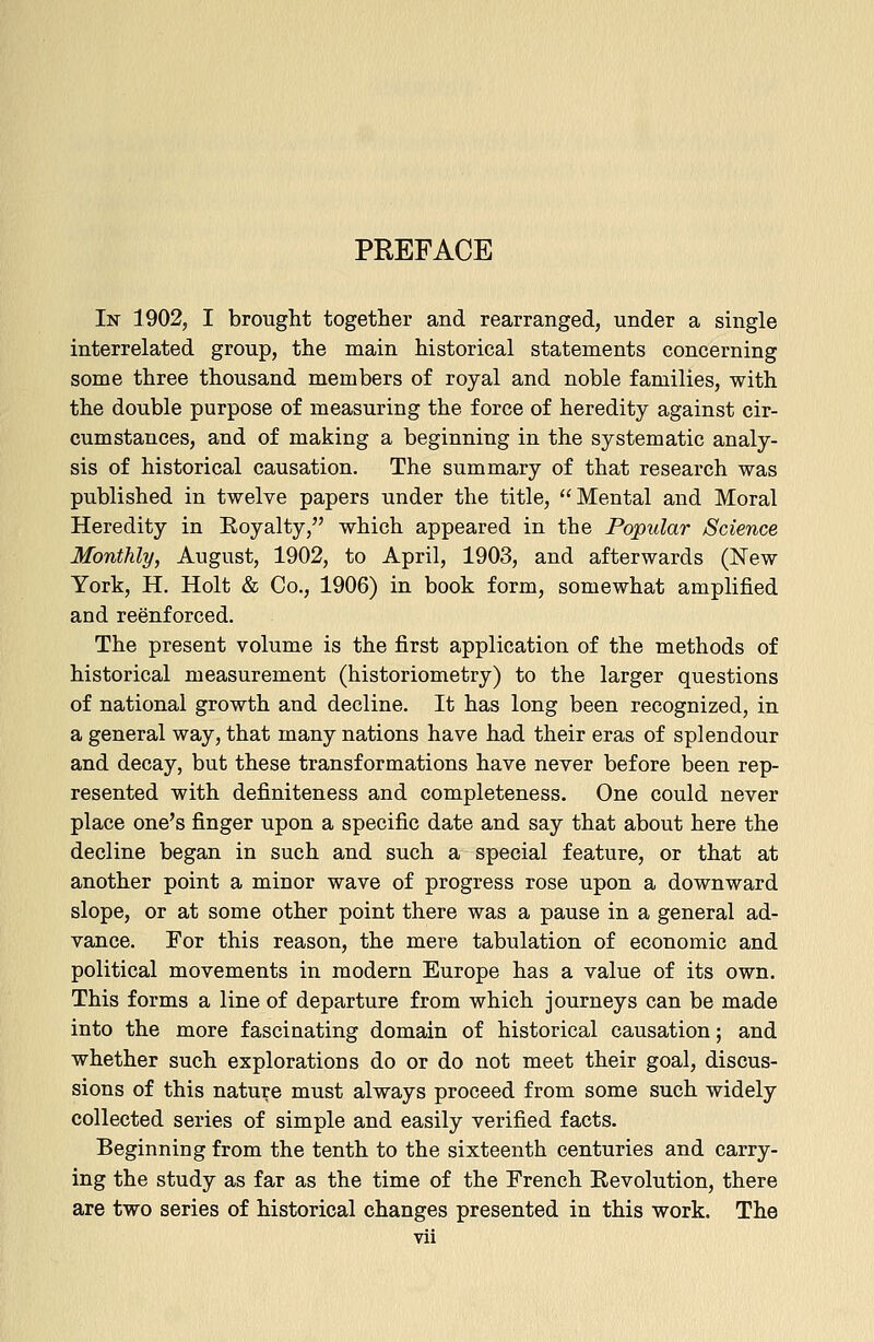 PREFACE In 1902, I brought together and rearranged, under a single interrelated group, the main historical statements concerning some three thousand members of royal and noble families, with the double purpose of measuring the force of heredity against cir- cumstances, and of making a beginning in the systematic analy- sis of historical causation. The summary of that research was published in twelve papers under the title, Mental and Moral Heredity in Eoyalty, which appeared in the Popular Science Monthly, August, 1902, to April, 1903, and afterwards (New York, H. Holt & Co., 1906) in book form, somewhat amplified and reenforced. The present volume is the first application of the methods of historical measurement (historiometry) to the larger questions of national growth and decline. It has long been recognized, in a general way, that many nations have had their eras of splendour and decay, but these transformations have never before been rep- resented with definiteness and completeness. One could never place one's finger upon a specific date and say that about here the decline began in such and such a special feature, or that at another point a minor wave of progress rose upon a downward slope, or at some other point there was a pause in a general ad- vance. For this reason, the mere tabulation of economic and political movements in modern Europe has a value of its own. This forms a line of departure from which journeys can be made into the more fascinating domain of historical causation; and whether such explorations do or do not meet their goal, discus- sions of this nature must always proceed from some such widely collected series of simple and easily verified facts. Beginning from the tenth to the sixteenth centuries and carry- ing the study as far as the time of the French Revolution, there are two series of historical changes presented in this work. The