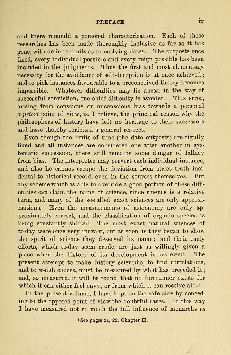 and there remould a personal characterization. Each of these researches has been made thoroughly inclusive as far as it has gone, with definite limits as to outlying dates. The outposts once fixed, every individual possible and every reign possible has been included in the judgments. Thus the first and most elementary necessity for the avoidance of self-deception is at once achieved; and to pick instances favourable to a preconceived theory becomes impossible. Whatever difficulties may lie ahead in the way of successful conviction, one chief difficulty is avoided. This error, arising from conscious or unconscious bias towards a personal a priori point of view, is, I believe, the principal reason why the philosophers of history have left no heritage to their successors and have thereby forfeited a general respect. Even though the limits of time (the date outposts) are rigidly fixed and all instances are considered one after another in sys- tematic succession, there still remains some danger of fallacy from bias. The interpreter may pervert each individual instance, and also he cannot escape the deviation from strict truth inci- dental to historical record, even in the sources themselves. But any scheme which is able to override a good portion of these diffi- culties can claim the name of science, since science is a relative term, and many of the so-called exact sciences are only approxi- mations. Even the measurements of astronomy are only ap- proximately correct, and the classification of organic species is being constantly shifted. The most exact natural sciences of to-day were once very inexact, but as soon as they began to show the spirit of science they deserved its name; and their early efforts, which to-day seem crude, are just as willingly given a place when the history of its development is reviewed. The present attempt to make history scientific, to find correlations, and to weigh causes, must be measured by what has preceded it; and, so measured, it will be found that no forerunner exists for which it can either feel envy, or from which it can receive aid.^ In the present volume, I have kept on the safe side by conced- ing to the opposed point of view the doubtful cases. In this way I have measured not so much the full influence of monarchs as 1 See pages 21, 22, Chapter II,