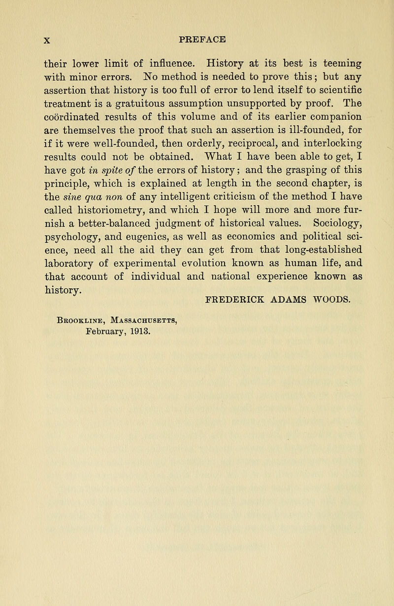 their lower limit of influence. History at its best is teeming with minor errors. No method is needed to prove this; but any assertion that history is too full of error to lend itself to scientific treatment is a gratuitous assumption unsupported by proof. The coordinated results of this volume and of its earlier companion are themselves the proof that such an assertion is ill-founded, for if it were well-founded, then orderly, reciprocal, and interlocking results could not be obtained. What I have been able to get, I have got in spite of the errors of history; and the grasping of this principle, which is explained at length in the second chapter, is the sine qua non of any intelligent criticism of the method I have called historiometry, and which I hope will more and more fur- nish a better-balanced judgment of historical values. Sociology, psychology, and eugenics, as well as economics and political sci- ence, need all the aid they can get from that long-established laboratory of experimental evolution known as human life, and that account of individual and national experience known as history. FREDERICK ADAMS WOODS. Brookline, Massachusetts, February, 1913.