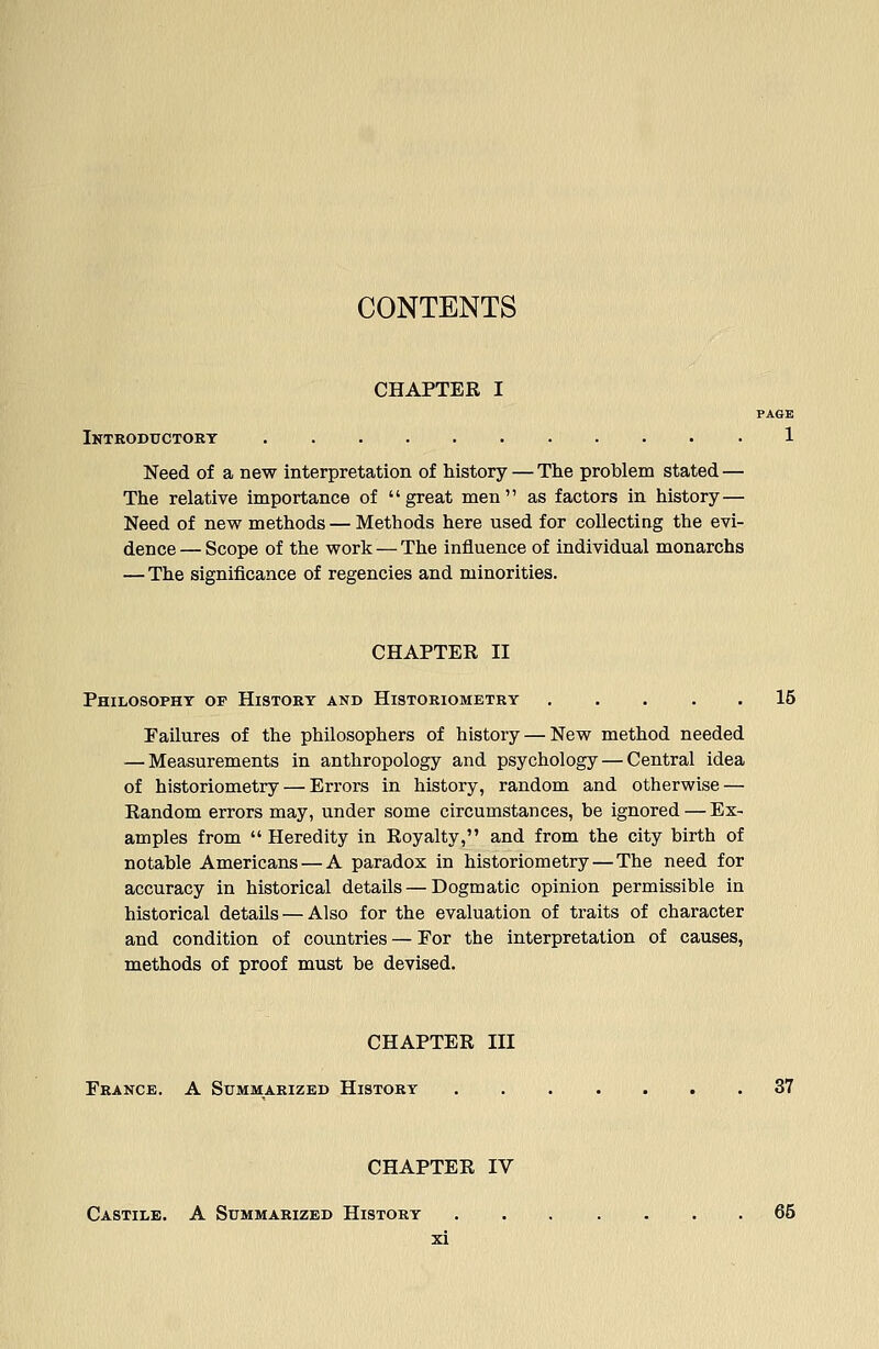 CONTENTS CHAPTER I PAGE Iktroductokt 1 Need of a new interpretation of history — The problem stated — The relative importance of  great men  as factors in history— Need of new methods — Methods here used for collecting the evi- dence— Scope of the work — The influence of individual monarchs — The significance of regencies and minorities. CHAPTER II Philosophy op History and Histoeiometry ..... 15 Failures of the philosophers of history — New method needed — Measurements in anthropology and psychology — Central idea of historiometry — Errors in history, random and otherwise — Random errors may, under some circumstances, be ignored — Ex- amples from  Heredity in Royalty, and from the city birth of notable Americans — A paradox in historiometry — The need for accuracy in historical details — Dogmatic opinion permissible in historical details — Also for the evaluation of traits of character and condition of countries — For the interpretation of causes, methods of proof must be devised. CHAPTER III France. A Summarized History 37 CHAPTER IV Castile. A Summarized History 65