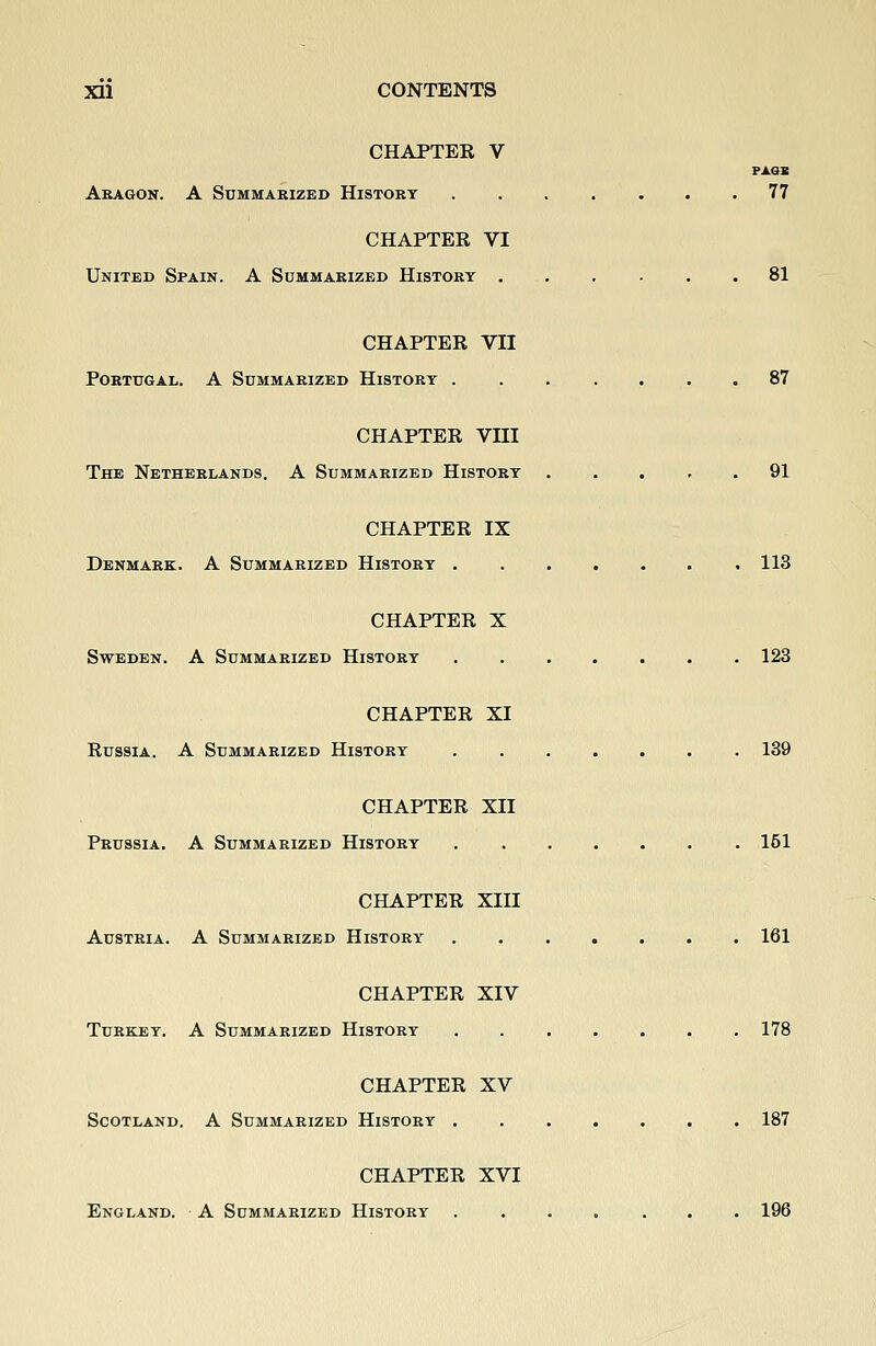 CHAPTEE V PAGB Akagon. a Summarized History 77 CHAPTEE VI United Spain. A Summarized History ...... 81 CHAPTEE VII Portugal. A Summarized History .87 CHAPTEE VIII The Netherlands. A Summarized History ..... 91 CHAPTEE IX Denmark. A Summarized History 113 CHAPTEE X Sweden. A Summarized History 123 CHAPTEE XI EussiA. A Summarized History 139 CHAPTEE XII Prussia. A Summarized History 151 CHAPTEE XIII Austria. A Summarized History ....... 161 CHAPTEE XIV Turkey. A Summarized History 178 CHAPTEE XV Scotland. A Summarized History 187 CHAPTEE XVI England. A Summarized History ....... 196