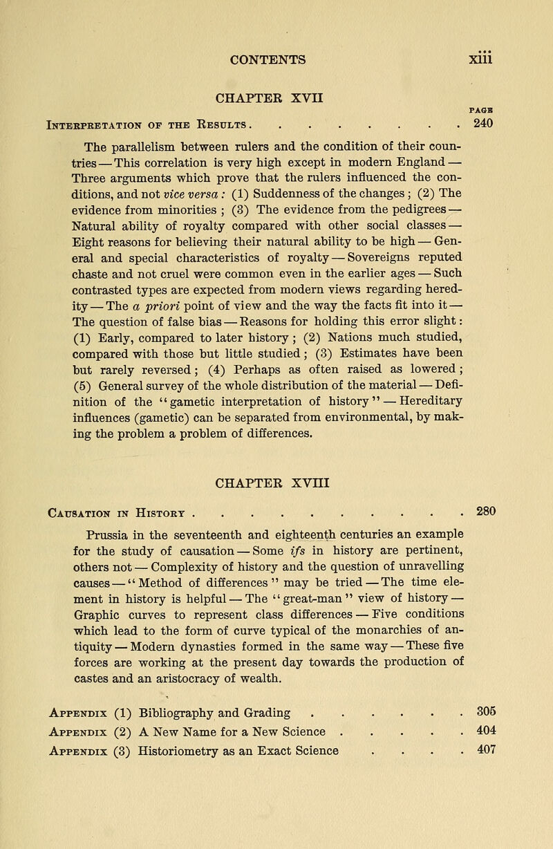CHAPTER XVn PAGK Intbepeetation of the Results ........ 240 The parallelism between rulers and the condition of their coun- tries— This correlation is very high except in modern England — Three arguments which prove that the rulers influenced the con- ditions, and not vice versa: (1) Suddenness of the changes ; (2) The evidence from minorities ; (3) The evidence from the pedigrees — Natural ability of royalty compared with other social classes — Eight reasons for believing their natural ability to be high — Gen- eral and special characteristics of royalty — Sovereigns reputed chaste and not cruel were common even in the earlier ages — Such contrasted types are expected from modern views regarding hered- ity— The a priori point of view and the way the facts fit into it — The question of false bias — Reasons for holding this error slight: (1) Early, compared to later history; (2) Nations much studied, compared with those but little studied; (3) Estimates have been but rarely reversed; (4) Perhaps as often raised as lowered; (5) General survey of the whole distribution of the material — Defi- nition of the gametic interpretation of history — Hereditary influences (gametic) can be separated from environmental, by mak- ing the problem a problem of differences. CHAPTER XVm Causation in History 280 Prussia in the seventeenth and eighteenth centuries an example for the study of causation — Some ifs in history are pertinent, others not — Complexity of history and the question of unravelling causes — Method of differences may be tried — The time ele- ment in history is helpful — The great-man view of history — Graphic curves to represent class differences — Eive conditions which lead to the form of curve typical of the monarchies of an- tiquity— Modern dynasties formed in the same way — These five forces are working at the present day towards the production of castes and an aristocracy of wealth. Appendix (1) Bibliography and Grading 305 Appendix (2) A New Name for a New Science 404 Appendix (3) Historiometry as an Exact Science .... 407