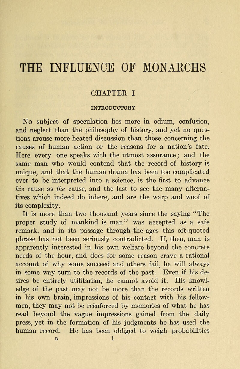 THE INFLUENCE OF MONAROHS CHAPTER I INTRODUCTORY No subject of speculation lies more in odium, confusion, and neglect than the philosophy of history, and yet no ques- tions arouse more heated discussion than those concerning the causes of human action or the reasons for a nation's fate. Here every one speaks with the utmost assurance; and the same man who would contend that the record of history is unique, and that the human drama has been too complicated ever to be interpreted into a science, is the first to advance his cause as the cause, and the last to see the many alterna- tives which indeed do inhere, and are the warp and woof of its complexity. It is more than two thousand years since the saying The proper study of mankind is man was accepted as a safe remark, and in its passage through the ages this oft-quoted phrase has not been seriously contradicted. If, then, man is apparently interested in his own welfare beyond the concrete needs of the hour, and does for some reason crave a rational account of why some succeed and others fail, he will always in some way turn to the records of the past. Even if his de- sires be entirely utilitarian, he cannot avoid it. His knowl- edge of the past may not be more than the records written in his own brain, impressions of his contact with his fellow- men, they may not be reenforced by memories of what he has read beyond the vague impressions gained from the daily press, yet in the formation of his judgments he has used the human record. He has been obliged to weigh probabilities