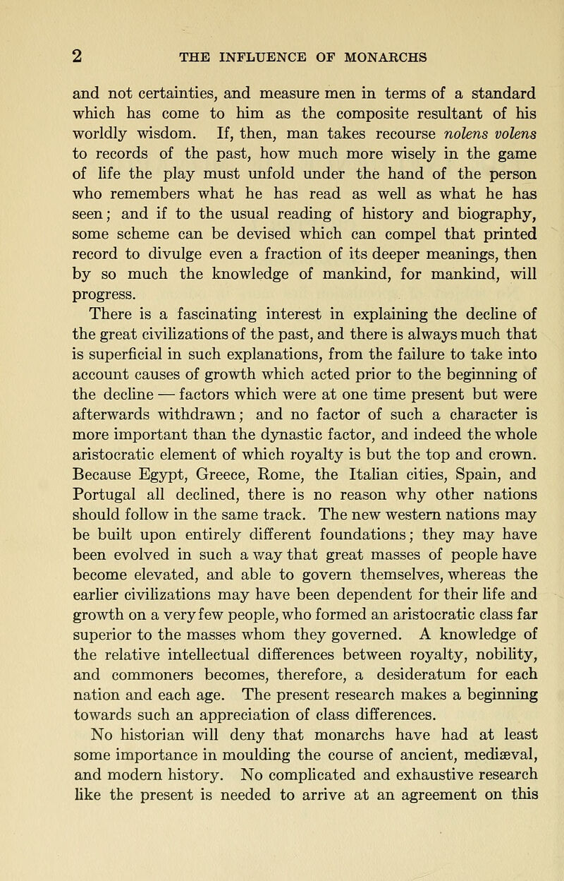 and not certainties, and measure men in terms of a standard which has come to him as the composite resultant of his worldly wisdom. If, then, man takes recourse nolens volens to records of the past, how much more wisely in the game of life the play must unfold under the hand of the person who remembers what he has read as well as what he has seen; and if to the usual reading of history and biography, some scheme can be devised which can compel that printed record to divulge even a fraction of its deeper meanings, then by so much the knowledge of mankind, for mankind, will progress. There is a fascinating interest in explaining the decline of the great civilizations of the past, and there is always much that is superficial in such explanations, from the failure to take into account causes of growth which acted prior to the beginning of the decline — factors which were at one time present but were afterwards withdrawn; and no factor of such a character is more important than the dynastic factor, and indeed the whole aristocratic element of which royalty is but the top and crown. Because Egypt, Greece, Rome, the Italian cities, Spain, and Portugal all declined, there is no reason why other nations should follow in the same track. The new western nations may be built upon entirely different foundations; they may have been evolved in such a v/ay that great masses of people have become elevated, and able to govern themselves, whereas the earlier civilizations may have been dependent for their life and growth on a very few people, who formed an aristocratic class far superior to the masses whom they governed. A knowledge of the relative intellectual differences between royalty, nobility, and commoners becomes, therefore, a desideratum for each nation and each age. The present research makes a beginning towards such an appreciation of class differences. No historian will deny that monarchs have had at least some importance in moulding the course of ancient, mediaeval, and modem history. No complicated and exhaustive research like the present is needed to arrive at an agreement on this