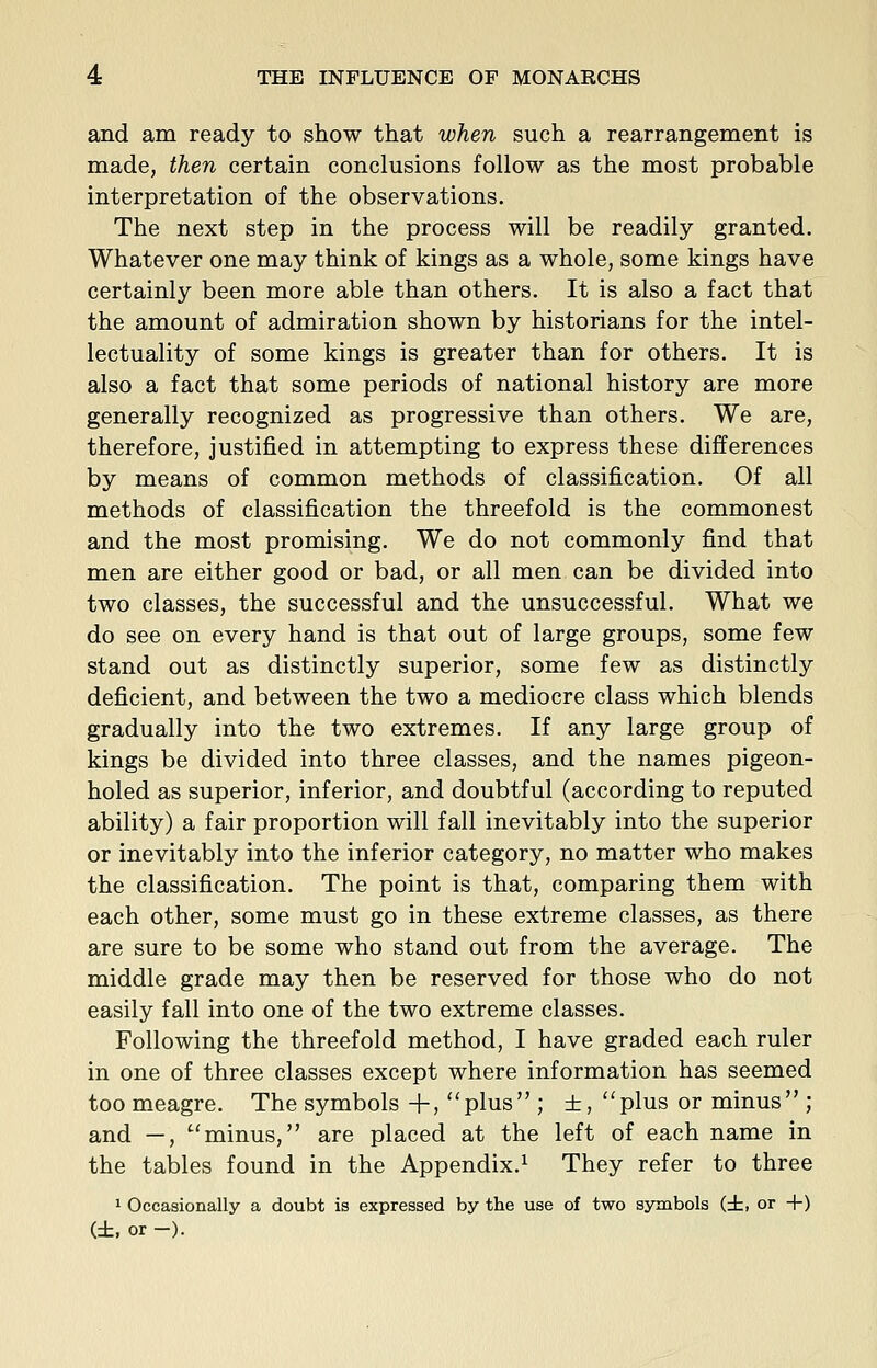 and am ready to show that when such a rearrangement is made, then certain conclusions follow as the most probable interpretation of the observations. The next step in the process will be readily granted. Whatever one may think of kings as a whole, some kings have certainly been more able than others. It is also a fact that the amount of admiration shown by historians for the intel- lectuality of some kings is greater than for others. It is also a fact that some periods of national history are more generally recognized as progressive than others. We are, therefore, justified in attempting to express these differences by means of common methods of classification. Of all methods of classification the threefold is the commonest and the most promising. We do not commonly find that men are either good or bad, or all men can be divided into two classes, the successful and the unsuccessful. What we do see on every hand is that out of large groups, some few stand out as distinctly superior, some few as distinctly deficient, and between the two a mediocre class which blends gradually into the two extremes. If any large group of kings be divided into three classes, and the names pigeon- holed as superior, inferior, and doubtful (according to reputed ability) a fair proportion will fall inevitably into the superior or inevitably into the inferior category, no matter who makes the classification. The point is that, comparing them with each other, some must go in these extreme classes, as there are sure to be some who stand out from the average. The middle grade may then be reserved for those who do not easily fall into one of the two extreme classes. Following the threefold method, I have graded each ruler in one of three classes except where information has seemed toomeagre. The symbols+, plus ; ±,plus or minus ; and —, minus, are placed at the left of each name in the tables found in the Appendix.^ They refer to three 1 Occasionally a doubt is expressed by the use of two symbols (±, or +) (±, or -).