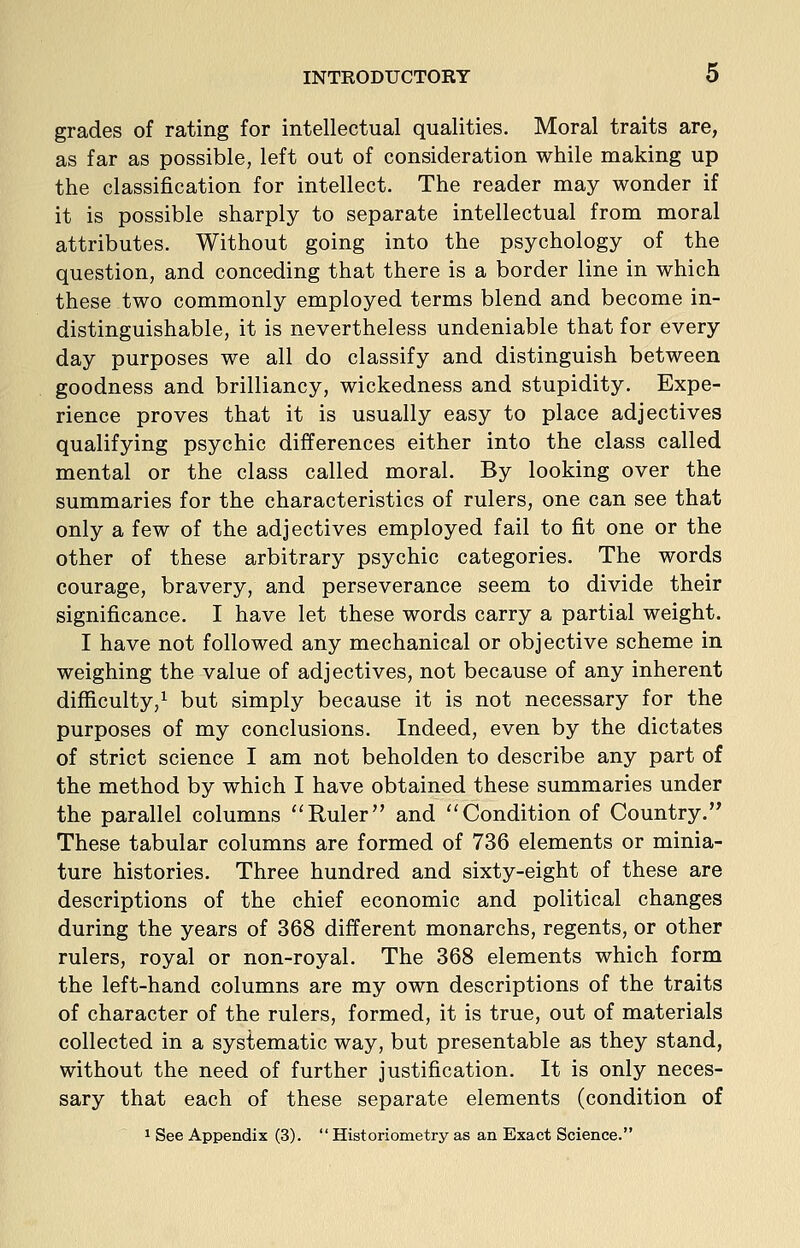 grades of rating for intellectual qualities. Moral traits are, as far as possible, left out of consideration while making up the classification for intellect. The reader may wonder if it is possible sharply to separate intellectual from moral attributes. Without going into the psychology of the question, and conceding that there is a border line in which these two commonly employed terms blend and become in- distinguishable, it is nevertheless undeniable that for every day purposes we all do classify and distinguish between goodness and brilliancy, wickedness and stupidity. Expe- rience proves that it is usually easy to place adjectives qualifying psychic differences either into the class called mental or the class called moral. By looking over the summaries for the characteristics of rulers, one can see that only a few of the adjectives employed fail to fit one or the other of these arbitrary psychic categories. The words courage, bravery, and perseverance seem to divide their significance. I have let these words carry a partial weight. I have not followed any mechanical or objective scheme in weighing the value of adjectives, not because of any inherent difficulty,^ but simply because it is not necessary for the purposes of my conclusions. Indeed, even by the dictates of strict science I am not beholden to describe any part of the method by which I have obtained these summaries under the parallel columns Ruler and Condition of Country. These tabular columns are formed of 736 elements or minia- ture histories. Three hundred and sixty-eight of these are descriptions of the chief economic and political changes during the years of 368 different monarchs, regents, or other rulers, royal or non-royal. The 368 elements which form the left-hand columns are my own descriptions of the traits of character of the rulers, formed, it is true, out of materials collected in a systematic way, but presentable as they stand, without the need of further justification. It is only neces- sary that each of these separate elements (condition of 1 See Appendix (3).  Historiometry as an Exact Science.