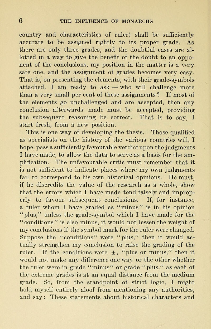country and characteristics of ruler) shall be sufficiently accurate to be assigned rightly to its proper grade. As there are only three grades, and the doubtful cases are al- lotted in a way to give the benefit of the doubt to an oppo- nent of the conclusions, my position in the matter is a very safe one, and the assignment of grades becomes very easy. That is, on presenting the elements, with their grade-symbols attached, I am ready to ask — who will challenge more than a very small per cent of these assignments ? If most of the elements go unchallenged and are accepted, then any conclusion afterwards made must be accepted, providing the subsequent reasoning be correct. That is to say, I start fresh, from a new position. This is one way of developing the thesis. Those qualified as specialists on the history of the various countries will, I hope, pass a sufficiently favourable verdict upon the judgments I have made, to allow the data to serve as a basis for the am- plification. The unfavourable critic must remember that it is not sufficient to indicate places where my own judgments fail to correspond to his own historical opinions. He must, if he discredits the value of the research as a whole, show that the errors which I have made tend falsely and improp- erly to favour subsequent conclusions. If, for instance, a ruler whom I have graded as minus is in his opinion ''plus, unless the grade-symbol which I have made for the ''conditions is also minus, it would not lessen the weight of my conclusions if the symbol mark for the ruler were changed. Suppose the conditions were plus, then it would ac- tually strengthen my conclusion to raise the grading of the ruler. If the conditions were ±, plus or minus, then it would not make any difference one way or the other whether the ruler were in grade minus or grade plus, as each of the extreme grades is at an equal distance from the medium grade. So, from the standpoint of strict logic, I might hold myself entirely aloof from mentioning any authorities, and say: These statements about historical characters and