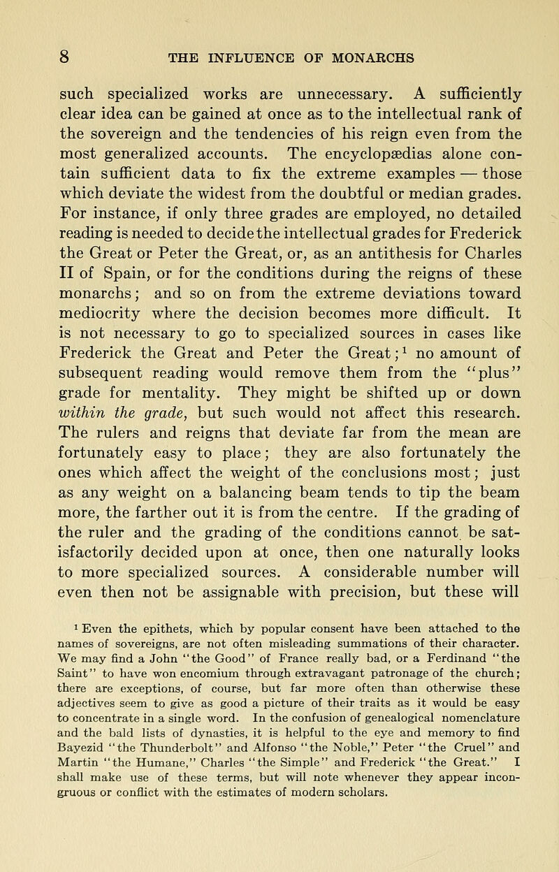 such specialized works are unnecessary. A sufficiently clear idea can be gained at once as to the intellectual rank of the sovereign and the tendencies of his reign even from the most generalized accounts. The encyclopaedias alone con- tain sufficient data to fix the extreme examples — those which deviate the widest from the doubtful or median grades. For instance, if only three grades are employed, no detailed reading is needed to decide the intellectual grades for Frederick the Great or Peter the Great, or, as an antithesis for Charles II of Spain, or for the conditions during the reigns of these monarchs; and so on from the extreme deviations toward mediocrity where the decision becomes more difficult. It is not necessary to go to specialized sources in cases like Frederick the Great and Peter the Great; ^ no amount of subsequent reading would remove them from the plus grade for mentality. They might be shifted up or down within the grade, but such would not affect this research. The rulers and reigns that deviate far from the mean are fortunately easy to place; they are also fortunately the ones which affect the weight of the conclusions most; just as any weight on a balancing beam tends to tip the beam more, the farther out it is from the centre. If the grading of the ruler and the grading of the conditions cannot be sat- isfactorily decided upon at once, then one naturally looks to more specialized sources. A considerable number will even then not be assignable with precision, but these will 1 Even the epithets, which by popular consent have been attached to the names of sovereigns, are not often misleading summations of their character. We may find a John the Good of France really bad, or a Ferdinand the Saint to have won encomium through extravagant patronage of the church; there are exceptions, of course, but far more often than otherwise these adjectives seem to give as good a picture of their traits as it would be easy to concentrate in a single word. In the confusion of genealogical nomenclature and the bald lists of dynasties, it is helpful to the eye and memory to find Bayezid the Thunderbolt and Alfonso the Noble, Peter the Cruel and Martin the Humane, Charles the Simple and Frederick the Great. I shall make use of these terms, but will note whenever they appear incon- gruous or conflict with the estimates of modern scholars.
