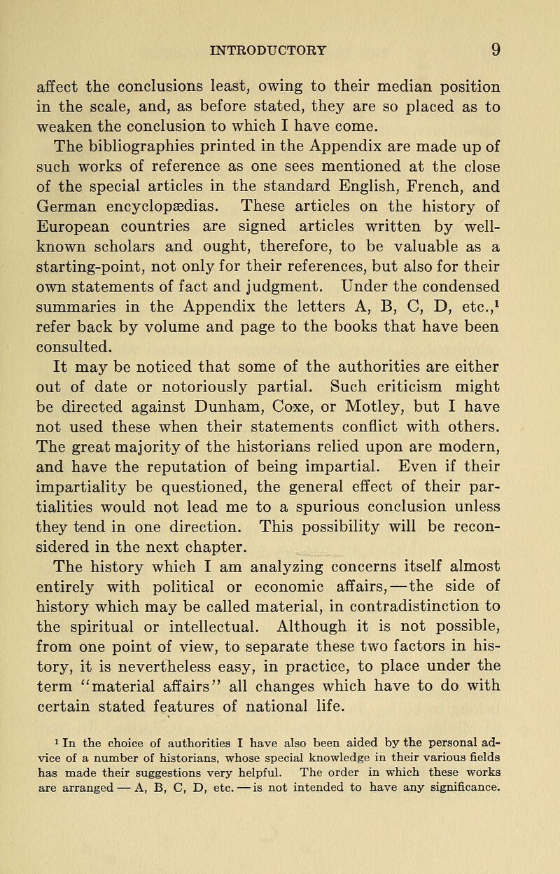 affect the conclusions least, owing to their median position in the scale, and, as before stated, they are so placed as to weaken the conclusion to which I have come. The bibliographies printed in the Appendix are made up of such works of reference as one sees mentioned at the close of the special articles in the standard English, French, and German encyclopaedias. These articles on the history of European countries are signed articles written by well- known scholars and ought, therefore, to be valuable as a starting-point, not only for their references, but also for their own statements of fact and judgment. Under the condensed summaries in the Appendix the letters A, B, C, D, etc.,^ refer back by volume and page to the books that have been consulted. It may be noticed that some of the authorities are either out of date or notoriously partial. Such criticism might be directed against Dunham, Coxe, or Motley, but I have not used these when their statements conflict with others. The great majority of the historians relied upon are modern, and have the reputation of being impartial. Even if their impartiality be questioned, the general effect of their par- tialities would not lead me to a spurious conclusion unless they tend in one direction. This possibility will be recon- sidered in the next chapter. The history which I am analyzing concerns itself almost entirely with political or economic affairs,—the side of history which may be called material, in contradistinction to the spiritual or intellectual. Although it is not possible, from one point of view, to separate these two factors in his- tory, it is nevertheless easy, in practice, to place under the term material affairs all changes which have to do with certain stated features of national life. 1 In the choice of authorities I have also been aided by the personal ad- vice of a number of historians, whose special knowledge in their various fields has made their suggestions very helpful. The order in which these works are arranged — A, B, C, D, etc.—is not intended to have any significance.