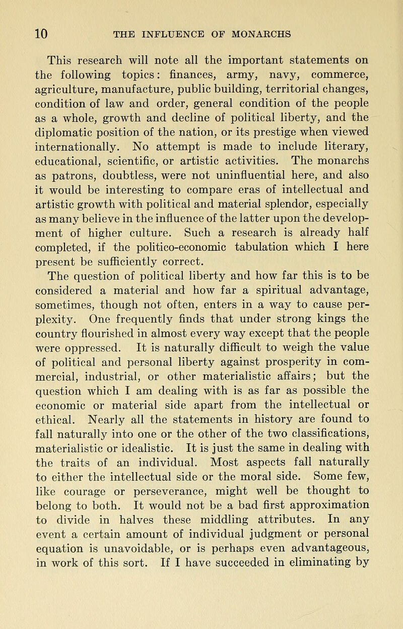 This research will note all the important statements on the following topics: finances, army, navy, commerce, agriculture, manufacture, public building, territorial changes, condition of law and order, general condition of the people as a whole, growth and decline of political liberty, and the diplomatic position of the nation, or its prestige when viewed internationally. No attempt is made to include literary, educational, scientific, or artistic activities. The monarchs as patrons, doubtless, were not uninfluential here, and also it would be interesting to compare eras of intellectual and artistic growth with political and material splendor, especially as many believe in the influence of the latter upon the develop- ment of higher culture. Such a research is already half completed, if the politico-economic tabulation which I here present be sufficiently correct. The question of political liberty and how far this is to be considered a material and how far a spiritual advantage, sometimes, though not often, enters in a way to cause per- plexity. One frequently finds that under strong kings the country flourished in almost every way except that the people were oppressed. It is naturally difficult to weigh the value of political and personal liberty against prosperity in com- mercial, industrial, or other materialistic affairs; but the question which I am dealing with is as far as possible the economic or material side apart from the intellectual or ethical. Nearly all the statements in history are found to fall naturally into one or the other of the two classifications, materialistic or idealistic. It is just the same in dealing with the traits of an individual. Most aspects fall naturally to either the intellectual side or the moral side. Some few, like courage or perseverance, might well be thought to belong to both. It would not be a bad first approximation to divide in halves these middling attributes. In any event a certain amount of individual judgment or personal equation is unavoidable, or is perhaps even advantageous, in work of this sort. If I have succeeded in eliminating by