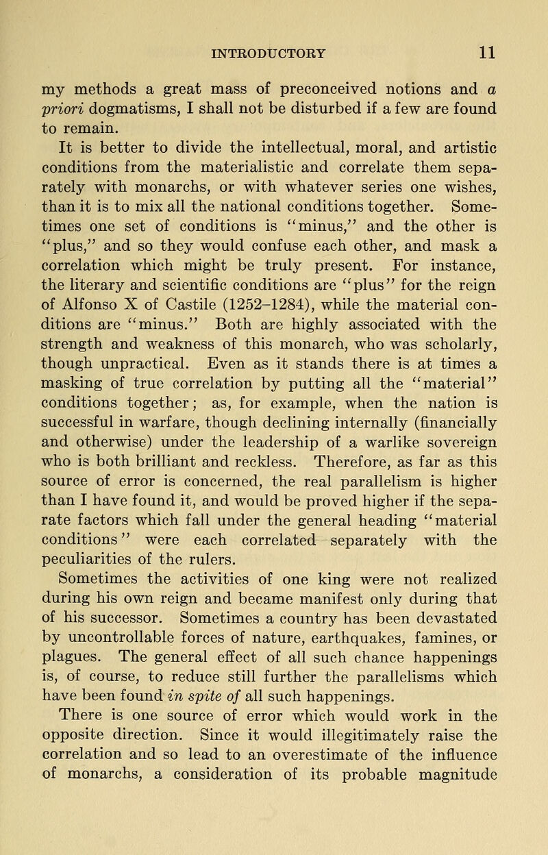my methods a great mass of preconceived notions and a 'priori dogmatisms, I shall not be disturbed if a few are found to remain. It is better to divide the intellectual, moral, and artistic conditions from the materialistic and correlate them sepa- rately with monarchs, or with whatever series one wishes, than it is to mix all the national conditions together. Some- times one set of conditions is minus, and the other is plus, and so they would confuse each other, and mask a correlation which might be truly present. For instance, the literary and scientific conditions are plus for the reign of Alfonso X of Castile (1252-1284), while the material con- ditions are minus. Both are highly associated with the strength and weakness of this monarch, who was scholarly, though unpractical. Even as it stands there is at times a masking of true correlation by putting all the material conditions together; as, for example, when the nation is successful in warfare, though declining internally (financially and otherwise) under the leadership of a warlike sovereign who is both brilliant and reckless. Therefore, as far as this source of error is concerned, the real parallelism is higher than I have found it, and would be proved higher if the sepa- rate factors which fall under the general heading material conditions were each correlated separately with the peculiarities of the rulers. Sometimes the activities of one king were not realized during his own reign and became manifest only during that of his successor. Sometimes a country has been devastated by uncontrollable forces of nature, earthquakes, famines, or plagues. The general effect of all such chance happenings is, of course, to reduce still further the parallelisms which have been found in spite of all such happenings. There is one source of error which would work in the opposite direction. Since it would illegitimately raise the correlation and so lead to an overestimate of the influence of monarchs, a consideration of its probable magnitude