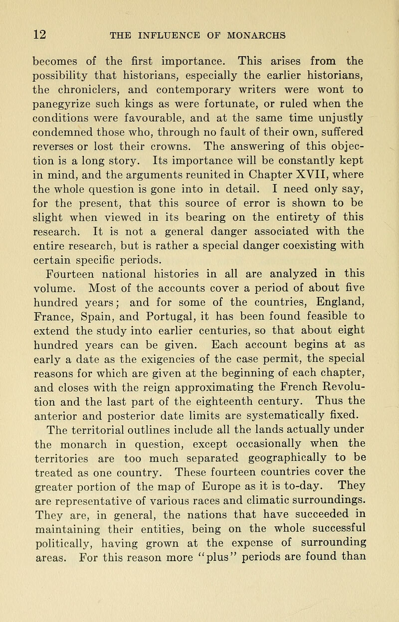 becomes of the first importance. This arises from the possibility that historians, especially the earlier historians, the chroniclers, and contemporary writers were wont to panegyrize such kings as were fortunate, or ruled when the conditions were favourable, and at the same time unjustly condemned those who, through no fault of their own, suffered reverses or lost their crowns. The answering of this objec- tion is a long story. Its importance will be constantly kept in mind, and the arguments reunited in Chapter XVII, where the whole question is gone into in detail. I need only say, for the present, that this source of error is shown to be slight when viewed in its bearing on the entirety of this research. It is not a general danger associated with the entire research, but is rather a special danger coexisting with certain specific periods. Fourteen national histories in all are analyzed in this volume. Most of the accounts cover a period of about five hundred years; and for some of the countries, England, Prance, Spain, and Portugal, it has been found feasible to extend the study into earlier centuries, so that about eight hundred years can be given. Each account begins at as early a date as the exigencies of the case permit, the special reasons for which are given at the beginning of each chapter, and closes with the reign approximating the French Revolu- tion and the last part of the eighteenth century. Thus the anterior and posterior date limits are systematically fixed. The territorial outlines include all the lands actually under the monarch in question, except occasionally when the territories are too much separated geographically to be treated as one country. These fourteen countries cover the greater portion of the map of Europe as it is to-day. They are representative of various races and climatic surroundings. They are, in general, the nations that have succeeded in maintaining their entities, being on the whole successful politically, having grown at the expense of surrounding areas. For this reason more plus periods are found than