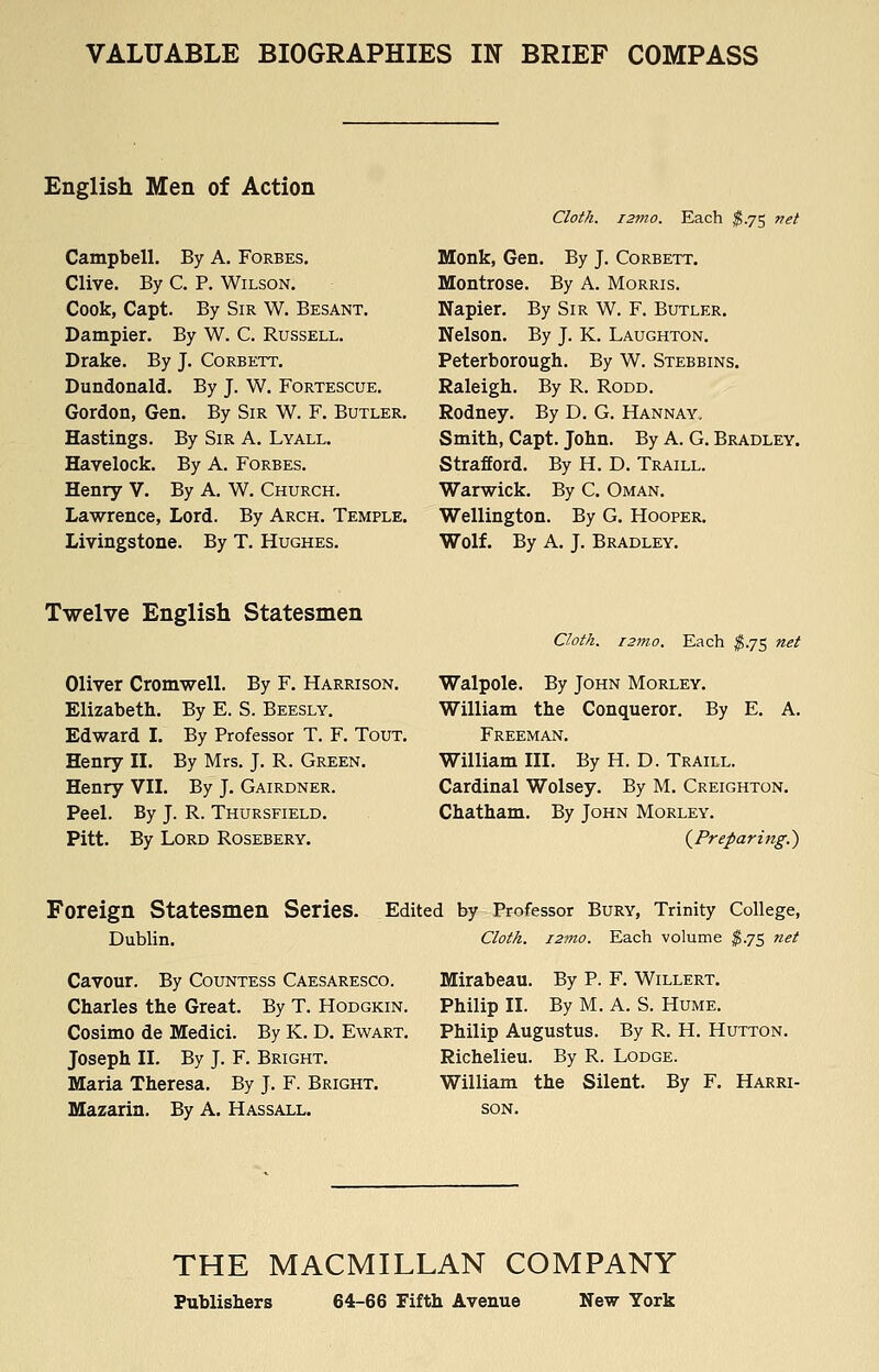 VALUABLE BIOGRAPHIES IN BRIEF COMPASS English Men of Action Campbell. By A. Forbes. Clive. By C. P. Wilson. Cook, Capt. By Sir W. Besant. Dampier. By W. C. Russell. Drake. By J. Corbett. Dundonald. By J. W. Fortescue. Gordon, Gen. By Sir W. F. Butler. Hastings. By Sir A. Lyall. Havelock. By A. Forbes. Henry V. By A. W. Church. Lawrence, Lord. By Arch. Temple. Livingstone. By T. Hughes. Cloth. i2ino. Each ^.75 net Monk, Gen. By J. Corbett. Montrose. By A. Morris. Napier. By Sir W. F. Butler. Nelson. By J. K. Laughton. Peterborough. By W. Stebbins. Raleigh. By R. Rodd. Rodney. By D. G. Hannay, Smith, Capt. John. By A. G. Bradley. Strafford. By H. D. Traill. Warwick. By C. Oman. Wellington. By G. Hooper. Wolf. By A. J. Bradley. Twelve English Statesmen Cloth. i2mo. Each ^.75 net Oliver Cromwell. By F. Harrison. Walpole. By John Morley. Elizabeth. By E. S. Beesly. Edward I. By Professor T. F. Tout. Henry II. By Mrs. J. R. Green. Henry VII. By J. Gairdner. Peel. By J. R. Thursfield. Pitt. By Lord Rosebery. William the Conqueror. By E. A. Freeman. William III. By H. D. Traill. Cardinal Wolsey. By M. Creighton. Chatham. By John Morley. (^Preparing.') Foreign Statesmen Series. Dublin. Edited by Professor Bury, Trinity College, Cloth. 127710. Each volume ^.75 net Cavour. By Countess Caesaresco. Charles the Great. By T. Hodgkin. Cosimo de Medici. By K. D. Ewart. Joseph II. By J. F. Bright. Maria Theresa. By J. F. Bright. Mazarin. By A. Hassall. Mirabeau. By P. F. Willert. Philip II. By M. A. S. Hume. Philip Augustus. By R. H. Hutton. Richelieu. By R. Lodge. William the Silent. By F. Harri- son. THE MACMILLAN COMPANY