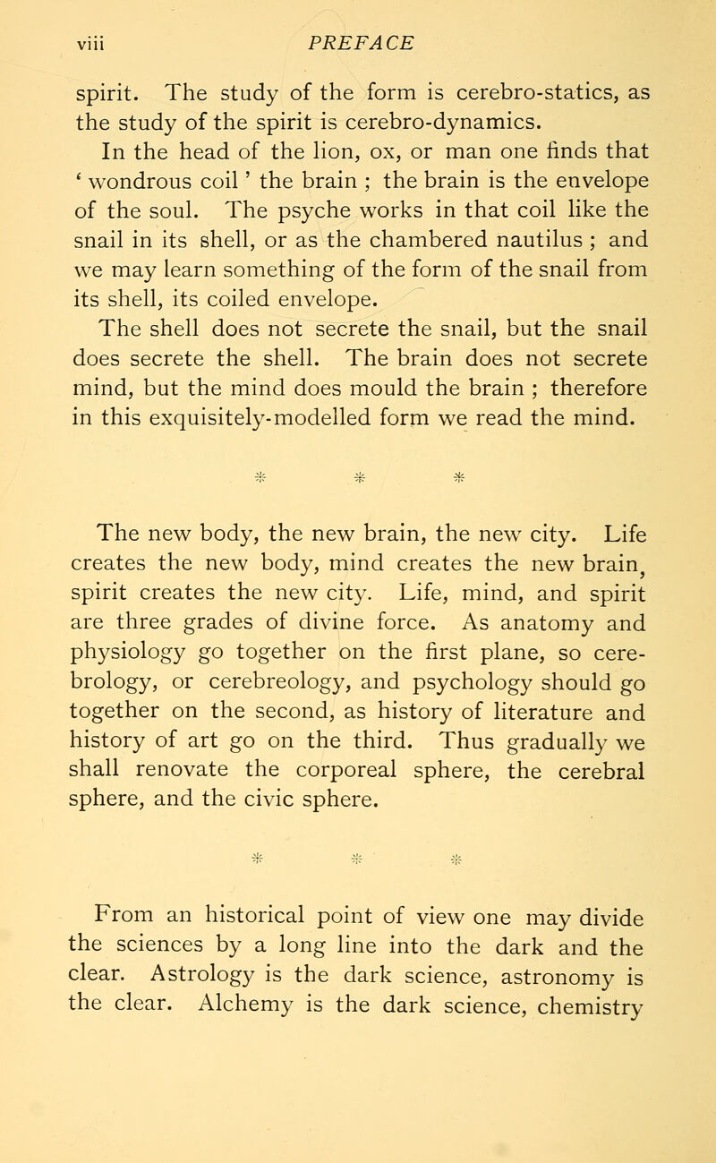 spirit. The study of the form is cerebro-statics, as the study of the spirit is cerebro-dynamics. In the head of the lion, ox, or man one finds that 1 wondrous coil' the brain ; the brain is the envelope of the soul. The psyche works in that coil like the snail in its shell, or as the chambered nautilus ; and we may learn something of the form of the snail from its shell, its coiled envelope. The shell does not secrete the snail, but the snail does secrete the shell. The brain does not secrete mind, but the mind does mould the brain ; therefore in this exquisitely-modelled form we read the mind. * The new body, the new brain, the new city. Life creates the new body, mind creates the new brain spirit creates the new city. Life, mind, and spirit are three grades of divine force. As anatomy and physiology go together on the first plane, so cere- brology, or cerebreology, and psychology should go together on the second, as history of literature and history of art go on the third. Thus gradually we shall renovate the corporeal sphere, the cerebral sphere, and the civic sphere. From an historical point of view one may divide the sciences by a long line into the dark and the clear. Astrology is the dark science, astronomy is the clear. Alchemy is the dark science, chemistry