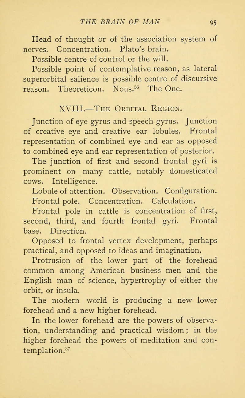 Head of thought or of the association system of nerves. Concentration. Plato's brain. Possible centre of control or the will. Possible point of contemplative reason, as lateral superorbital salience is possible centre of discursive reason. Theoreticon. Nous.36 The One. XVIII.—The Orbital Region. Junction of eye gyrus and speech gyrus. Junction of creative eye and creative ear lobules. Frontal representation of combined eye and ear as opposed to combined eye and ear representation of posterior. The junction of first and second frontal gyri is prominent on many cattle, notably domesticated cows. Intelligence. Lobule of attention. Observation. Configuration. Frontal pole. Concentration. Calculation. Frontal pole in cattle is concentration of first, second, third, and fourth frontal gyri. Frontal base. Direction. Opposed to frontal vertex development, perhaps practical, and opposed to ideas and imagination. Protrusion of the lower part of the forehead common among American business men and the English man of science, hypertrophy of either the orbit, or insula. The modern world is producing a new lower forehead and a new higher forehead. In the lower forehead are the powers of observa- tion, understanding and practical wisdom; in the higher forehead the powers of meditation and con- templation.37