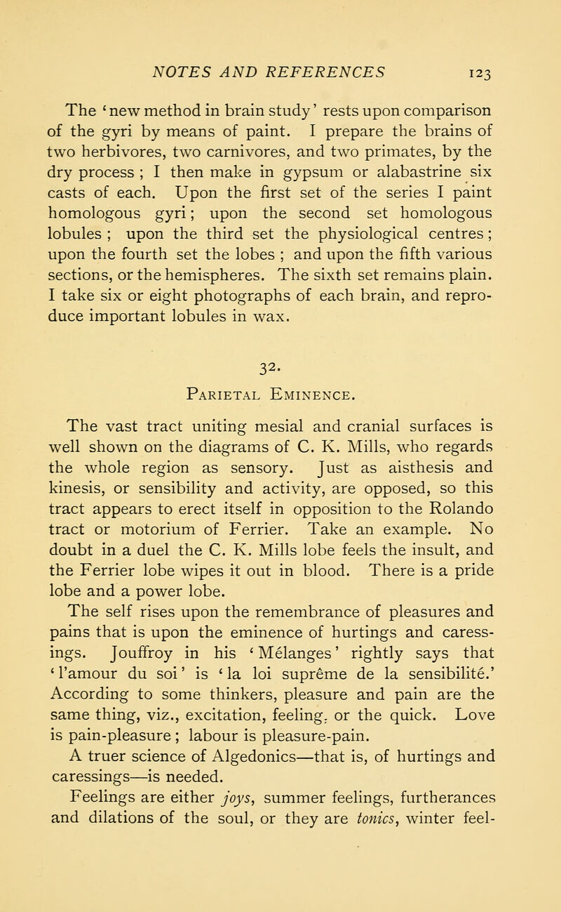 The ' new method in brain study' rests upon comparison of the gyri by means of paint. I prepare the brains of two herbivores, two carnivores, and two primates, by the dry process ; I then make in gypsum or alabastrine six casts of each. Upon the first set of the series I paint homologous gyri; upon the second set homologous lobules ; upon the third set the physiological centres; upon the fourth set the lobes ; and upon the fifth various sections, or the hemispheres. The sixth set remains plain. I take six or eight photographs of each brain, and repro- duce important lobules in wax. 32. Parietal Eminence. The vast tract uniting mesial and cranial surfaces is well shown on the diagrams of C. K. Mills, who regards the whole region as sensory. Just as aisthesis and kinesis, or sensibility and activity, are opposed, so this tract appears to erect itself in opposition to the Rolando tract or motorium of Ferrier. Take an example. No doubt in a duel the C. K. Mills lobe feels the insult, and the Ferrier lobe wipes it out in blood. There is a pride lobe and a power lobe. The self rises upon the remembrance of pleasures and pains that is upon the eminence of hurtings and caress- ings. Jouffroy in his ' Melanges' rightly says that * l'amour du soi' is 'la loi supreme de la sensibilite.' According to some thinkers, pleasure and pain are the same thing, viz., excitation, feeling, or the quick. Love is pain-pleasure ; labour is pleasure-pain. A truer science of Algedonics—that is, of hurtings and caressings—is needed. Feelings are either joys, summer feelings, furtherances and dilations of the soul, or they are tonics, winter feel-