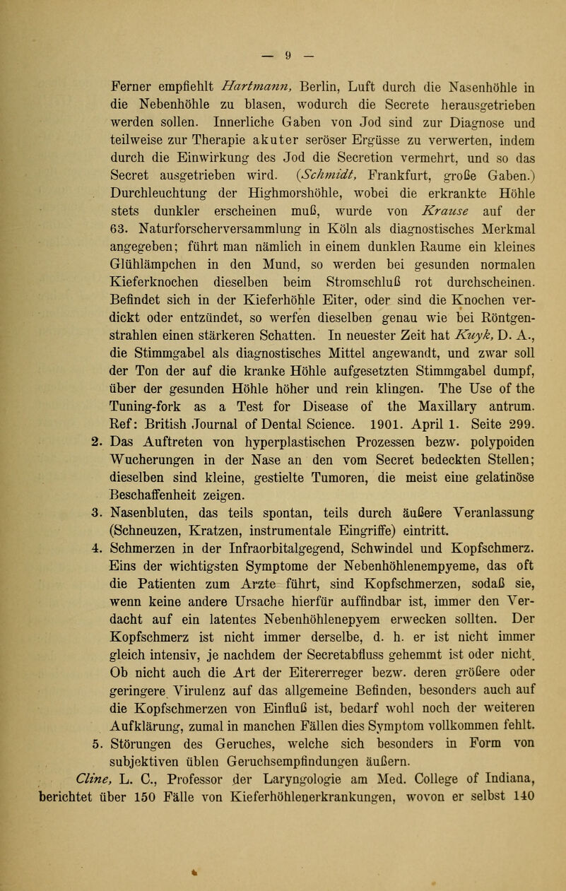 Ferner empfiehlt Harfma?in, Berlin, Luft durch die Nasenhöhle in die Nebenhöhle zu blasen, wodurch die Secrete herausgetrieben werden sollen. Innerliche Gaben von Jod sind zur Diagnose und teilweise zur Therapie akuter seröser Ergüsse zu verwerten, indem durch die Einwirkung des Jod die Secretion vermehrt, und so das Secret ausgetrieben wird. {Schmidt, Frankfurt, große Gaben.) Durchleuchtung der Highmorshöhle, wobei die erkrankte Höhle stets dunkler erscheinen muß, wurde von Krause auf der 63. Naturforscherversammlung in Köln als diagnostisches Merkmal angegeben; führt man nämlich in einem dunklen Räume ein kleines Glühlämpchen in den Mund, so werden bei gesunden normalen Kieferknochen dieselben beim Stromschluß rot durchscheinen. Befindet sich in der Kieferhöhle Eiter, oder sind die Knochen ver- dickt oder entzündet, so werfen dieselben genau wie bei Röntgen- strahlen einen stärkeren Schatten. In neuester Zeit hat Kuyk, D. A., die Stimmgabel als diagnostisches Mittel angewandt, und zwar soll der Ton der auf die kranke Höhle aufgesetzten Stimmgabel dumpf, über der gesunden Höhle höher und rein klingen. The Use of the Tuning-fork as a Test for Disease of Ihe Maxillary antrum. Ref: British Journal of Dental Science. 1901. April 1. Seite 299. 2. Das Auftreten von hyperplastischen Prozessen bezw. polypoiden Wucherungen in der Nase an den vom Secret bedeckten Stellen; dieselben sind kleine, gestielte Tumoren, die meist eine gelatinöse Beschaffenheit zeigen. 3. Nasenbluten, das teils spontan, teils durch äußere Veranlassung (Schneuzen, Kratzen, instrumentale Eingriffe) eintritt. 4. Schmerzen in der Infraorbitalgegend, Schwindel und Kopfschmerz. Eins der wichtigsten Symptome der Nebenhöhlenempyeme, das oft die Patienten zum Arzte führt, sind Kopfschmerzen, sodaß sie, wenn keine andere Ursache hierfür auffindbar ist, immer den Ver- dacht auf ein latentes Nebenhöhlenepyem erwecken sollten. Der Kopfschmerz ist nicht immer derselbe, d. h. er ist nicht immer gleich intensiv, je nachdem der Secretabfluss gehemmt ist oder nicht. Ob nicht auch die Art der Eitererreger bezw. deren größere oder geringere Virulenz auf das allgemeine Befinden, besonders auch auf die Kopfschmerzen von Einfluß ist, bedarf wohl noch der weiteren Aufklärung, zumal in manchen Fällen dies Symptom vollkommen fehlt. 5. Störungen des Geruches, welche sich besonders in Form von subjektiven üblen Geruchsempfindungen äußern. Cline, L. C, Professor der Laryngologie am Med. College of Indiana, berichtet über 150 Fälle von Kieferhöhlenerkrankungen, wovon er selbst 140