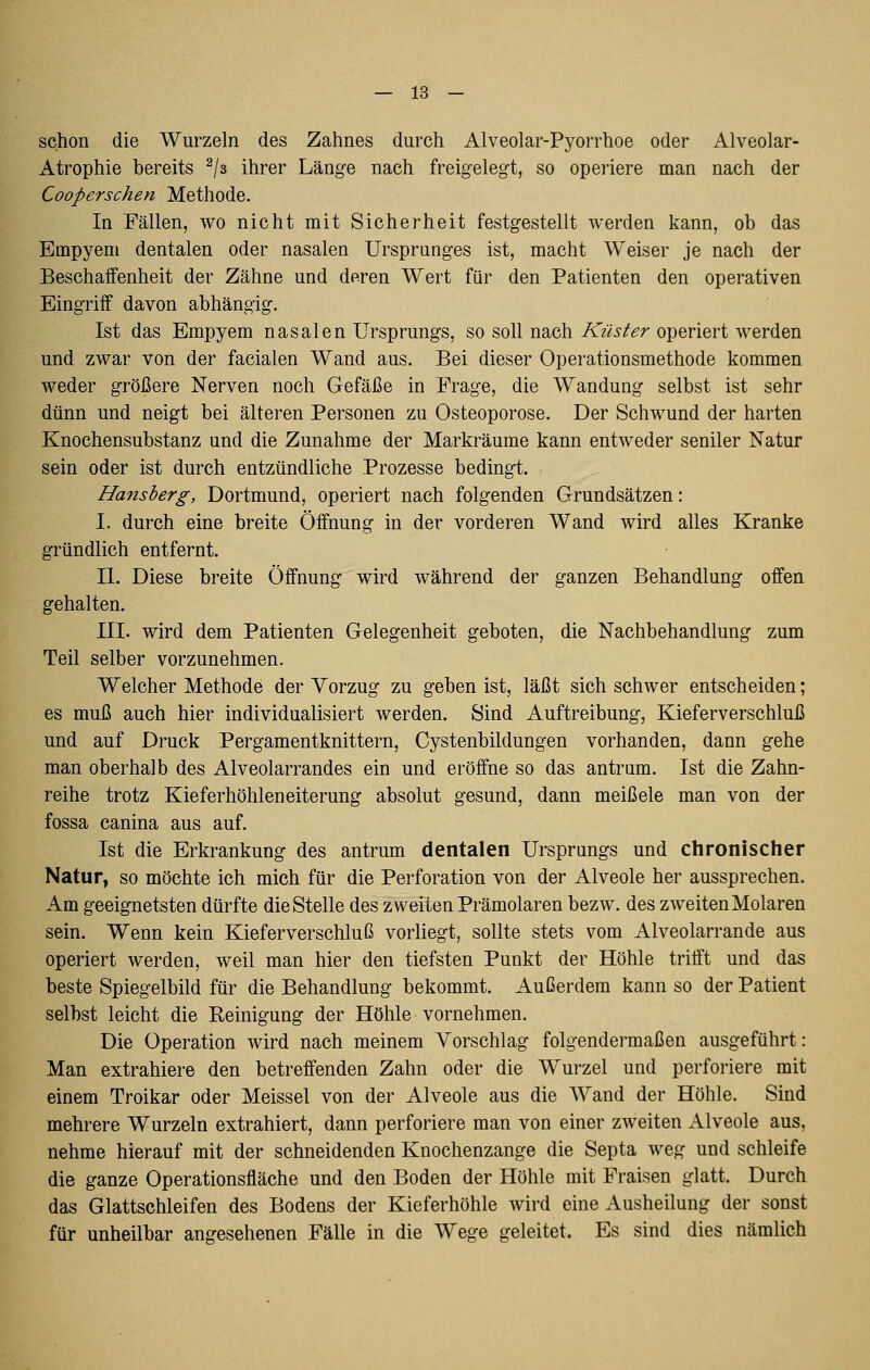 schon die Wurzeln des Zahnes durch Alveolar-Pyorrhoe oder Alveolar- Atrophie bereits ^/a ihrer Länge nach freigelegt, so operiere man nach der Cooperschen Methode. In Fällen, wo nicht mit Sicherheit festgestellt werden kann, ob das Empyem dentalen oder nasalen Ursprunges ist, macht Weiser je nach der Beschaifenheit der Zähne und deren Wert für den Patienten den operativen Eingriff davon abhängig. Ist das Empyem nasalen Ursprungs, so soll nach Küster operiert werden und zwar von der facialen Wand aus. Bei dieser Operationsmethode kommen weder größere Nerven noch Gefäße in Frage, die Wandung selbst ist sehr dünn und neigt bei älteren Personen zu Osteoporose. Der Schwund der harten Knochensubstanz und die Zunahme der Markräume kann entweder seniler Natur sein oder ist durch entzündliche Prozesse bedingt. Hansherg, Dortmund, operiert nach folgenden Grundsätzen: I. durch eine breite Öffnung in der vorderen Wand wird alles Kranke gründlich entfernt. II. Diese breite Öffnung wird während der ganzen Behandlung offen gehalten. III. wird dem Patienten Gelegenheit geboten, die Nachbehandlung zum Teil selber vorzunehmen. Welcher Methode der Vorzug zu geben ist, läßt sich schwer entscheiden; es muß auch hier individualisiert werden. Sind Auftreibung, Kieferverschluß und auf Druck Pergamentknittern, Cystenbildungen vorhanden, dann gehe man oberhalb des Alveolarrandes ein und eröffne so das antrum. Ist die Zahn- reihe trotz Kieferhöhleneiterung absolut gesund, dann meißele man von der fossa canina aus auf. Ist die Erkrankung des antrum dentalen Ursprungs und chronischer Natur, so möchte ich mich für die Perforation von der Alveole her aussprechen. Am geeignetsten dürfte dieStelle des zweiten Prämolaren bezw. des zweiten Molaren sein. Wenn kein Kieferverschluß vorliegt, sollte stets vom Alveolarrande aus operiert werden, weil man hier den tiefsten Punkt der Höhle trifft und das beste Spiegelbild für die Behandlung bekommt. Außerdem kann so der Patient selbst leicht die Reinigung der Höhle vornehmen. Die Operation wird nach meinem Vorschlag folgendermaßen ausgeführt: Man extrahiere den betreffenden Zahn oder die Wurzel und perforiere mit einem Troikar oder Meissel von der Alveole aus die Wand der Höhle. Sind mehrere Wurzeln extrahiert, dann perforiere man von einer zweiten Alveole aus, nehme hierauf mit der schneidenden Knochenzange die Septa weg und schleife die ganze Operationsfläche und den Boden der Höhle mit Fraisen glatt. Durch das Glattschleifen des Bodens der Kieferhöhle wird eine Ausheilung der sonst für unheilbar angesehenen Fälle in die Wege geleitet. Es sind dies nämlich