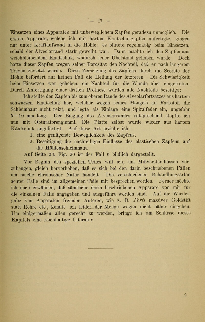 Einsetzen eines Apparates mit unbeweglichem Zapfen geradezu unmöglich. Die ersten Apparate, welche ich mit hartem Kautschukzapfen anfertigte, gingen nur unter Kraftaufwand in die Höhle; es blutete regelmäßig beim Einsetzen, sobald der Alveolarrand stark gewölbt war. Dann machte ich den Zapfen aus weichbleibendem Kautschuk, wodurch jener Übelstand gehoben wurde. Doch hatte dieser Zapfen wegen seiner Porosität den Nachteil, daß er nach längerem Tragen zersetzt wurde. Diese Zersetzung des Zapfens durch die Secrete der Höhle befördert auf keinen Fall die Heilung der letzteren. Die Schwierigkeit beim Einsetzen war gehoben, ein Nachteil für die Wunde aber eingetreten. Durch Anfertigung einer dritten Prothese wurden alle Nachteile beseitigt: Ich stellte den Zapfen bis zum oberen Rande des Alveolarfortsatzes aus hartem schwarzen Kautschuk her, welcher wegen seines Mangels an Farbstoff die Schleimhaut nicht reizt, und legte als Einlage eine Spiralfeder ein, ungefähr 5—10 mm lang. Der Biegung des Alveolarrandes entsprechend stopfte ich nun mit Obturatorengummi. Die Platte selbst wurde wieder aus hartem Kautschuk angefertigt. Auf diese Art erzielte ich: 1. eine genügende Beweglichkeit des Zapfens, 2. Beseitigung der nachteiligen Einflüsse des elastischen Zapfens auf die Höhlenschleimhaut. Auf Seite 23, Fig. 20 ist der Fall 6 bildlich dargestellt. Vor Beginn des speziellen Teiles will ich, um Mißverständnissen vor- zubeugen, gleich hervorheben, daß es sich bei den darin beschriebenen Fällen um solche chronischer Natur handelt. Die verschiedenen Behandlungsarten acuter Fälle sind im allgemeinen Teile mit besprochen worden. Ferner möchte ich noch erwähnen, daß sämtliche darin beschriebenen Apparate von mir für die einzelnen Fälle angegeben und ausgeführt worden sind. Auf die Wieder- gabe von Apparaten fremder Autoren, wie z. B. Ports massiver Goldstift statt Röhre etc., konnte ich leider der Menge wegen nicht näher emgehen. Um einigermaßen allen gerecht zu werden, bringe ich am Schlüsse dieses Kapitels eine reichhaltige Literatur.