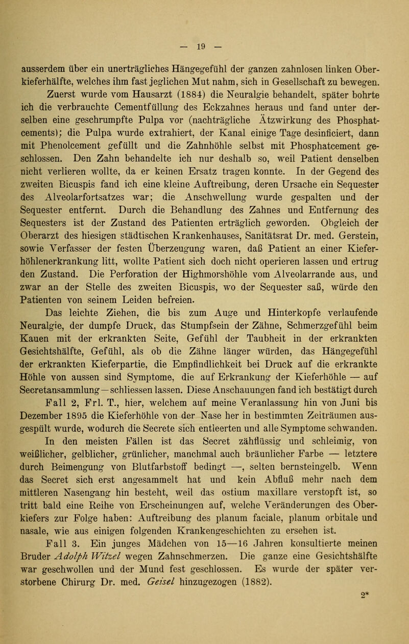 ausserdem über ein unerträgliches Hängegefühl der ganzen zahnlosen linken Ober- kieferhälfte, welches ihm fast jeglichen Mut nahm, sich in Gesellschaft zu bewegen. Zuerst wurde vom Hausarzt (1884) die Neuralgie behandelt, später bohrte ich die verbrauchte Cementfüllung des Eckzahnes heraus und fand unter der- selben eine geschrumpfte Pulpa vor (nachträgliche Ätzwirkung des Phosphat- cements); die Pulpa wurde extrahiert, der Kanal einige Tage desinficiert, dann mit Phenolcement gefüllt und die Zahnhöhle selbst mit Phosphatcement ge- schlossen. Den Zahn behandelte ich nur deshalb so, weil Patient denselben nicht verlieren wollte, da er keinen Ersatz tragen konnte. In der Gegend des zweiten Bicuspis fand ich eine kleine Auftreibung, deren Ursache ein Sequester des Alveolarfortsatzes war; die Anschwellung wurde gespalten und der Sequester entfernt. Durch die Behandlung des Zahnes und Entfernung des Sequesters ist der Zustand des Patienten erträglich geworden. Obgleich der Oberarzt des hiesigen städtischen Krankenhauses, Sanitätsrat Dr. med. Gerstein, sowie Verfasser der festen Überzeugung waren, daß Patient an einer Kiefer- höhlenerkrankung litt, wollte Patient sich doch nicht operieren lassen und ertrug den Zustand. Die Perforation der Highmorshöhle vom Alveolarrande aus, und zwar an der Stelle des zweiten Bicuspis, wo der Sequester saß, würde den Patienten von seinem Leiden befreien. Das leichte Ziehen, die bis zum Auge und Hinterkopfe verlaufende Neuralgie, der dumpfe Druck, das Stumpfsein der Zähne, Schmerzgefühl beim Kauen mit der erkrankten Seite, Gefühl der Taubheit in der erkrankten Gesichtshälfte, Gefühl, als ob die Zähne länger würden, das Hängegefühl der erkrankten Kieferpartie, die Empfindlichkeit bei Druck auf die erkrankte Höhle von aussen sind Symptome, die auf Erkrankung der Kieferhöhle — auf Secretansammlung—schliessen lassen. Diese Anschauungen fand ich bestätigt durch Fall 2, Frl. T., hier, welchem auf meine Yeranlassung hin von Juni bis Dezember 1895 die Kieferhöhle von der Nase her in bestimmten Zeiträumen aus- gespült wurde, wodurch die Secrete sich entleerten und alle Symptome schwanden. In den meisten Fällen ist das Secret zähflüssig und schleimig, von weißlicher, gelblicher, grünlicher, manchmal auch bräunlicher Farbe — letztere durch Beimengung von Blutfarbstoff bedingt —, selten bernsteingelb. Wenn das Secret sich erst angesammelt hat und kein Abfluß mehr nach dem mittleren Nasengang hin besteht, weil das ostium maxillare verstopft ist, so tritt bald eine Reihe von Erscheinungen auf, welche Veränderungen des Ober- kiefers zur Folge haben: Auftreibung des planum faciale, planum orbitale und nasale, wie aus einigen folgenden Krankengeschichten zu ersehen ist. Fall 3. Ein junges Mädchen von 15—16 Jahren konsultierte meinen Bruder Adolph Witzel wegen Zahnschmerzen. Die ganze eine Gesichtshälfte war geschwollen und der Mund fest geschlossen. Es wurde der später ver- storbene Chirurg Dr. med. Geisel hinzugezogen (1882). 2*