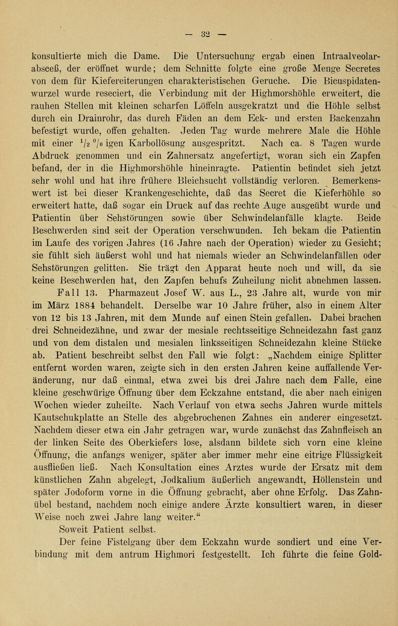 konsultierte mich die Dame. Die Untersuchung ergab einen Intraalveolar- absceß, der eröffnet wurde; dem Schnitte folgte eine große Menge Secretes von dem für Kiefereiterungen charakteristischen Gerüche. Die Bicuspidaten- wurzel wurde reseciert, die Verbindung mit der Highmorshöhle erweitert, die rauhen Stellen mit kleinen scharfen Löffeln ausgekratzt und die Höhle selbst durch ein Drainrohr, das durch Fäden an dem Eck- und ersten Backenzahn befestigt wurde, offen gehalten. Jeden Tag wurde mehrere Male die Höhle mit einer V2 ^/o igen Karbollösung ausgespritzt. Nach ca. 8 Tagen wurde Abdruck genommen und ein Zahnersatz angefertigt, woran sich ein Zapfen befand, der in die Highmorshöhle hineinragte. Patientin befindet sich jetzt sehr wohl und hat ihre frühere Bleichsucht vollständig verloren. Bemerkens- wert ist bei dieser Krankengeschichte, daß das Secret die Kieferhöhle so erweitert hatte, daß sogar ein Druck auf das rechte Auge ausgeübt wurde und Patientin über Sehstörungen sowie über Schwindelan fälle klagte. Beide Beschwerden sind seit der Operation verschwunden. Ich bekam die Patientin im Laufe des vorigen Jahres (16 Jahre nach der Operation) wieder zu Gesicht; sie fühlt sich äußerst wohl und hat niemals wieder an Schwindelanfällen oder Sehstörungen gelitten. Sie trägt den Apparat heute noch und will, da sie keine Beschwerden hat, den Zapfen behufs Zuheilung nicht abnehmen lassen. Fall 13. Pharmazeut Josef W. aus L., 23 Jahre alt, wurde von mir im März 1884 behandelt. Derselbe war 10 Jahre früher, also in einem Alter von 12 bis 13 Jahren, mit dem Munde auf einen Stein gefallen. Dabei brachen drei Schneidezähne, und zwar der mesiale rechtsseitige Schneidezahn fast ganz und von dem distalen und mesialen linksseitigen Schneidezahn kleine Stücke ab. Patient beschreibt selbst den Fall wie folgt: „Nachdem einige Splitter entfernt worden waren, zeigte sich in den ersten Jahren keine auffallende Ver- änderung, nur daß einmal, etwa zwei bis drei Jahre nach dem Falle, eine kleine geschwürige Öffnung über dem Eckzahne entstand, die aber nach einigen Wochen wieder zuheilte. Nach Verlauf von etwa sechs Jahren wurde mittels Kautschukplatte an Stelle des abgebrochenen Zahnes ein anderer eingesetzt. Nachdem dieser etwa ein Jahr getragen war, wurde zunächst das Zahnfleisch an der linken Seite des Oberkiefers lose, alsdann bildete sich vorn eine kleine Öffnung, die anfangs weniger, später aber immer mehr eine eitrige Flüssigkeit ausfließen ließ. Nach Konsultation eines Arztes wurde der Ersatz mit dem künstlichen Zahn abgelegt, Jodkalium äußerlich angewandt, Höllenstein und später Jodoform vorne in die Öffnung gebracht, aber ohne Erfolg. Das Zahn- übel bestand, nachdem noch einige andere Ärzte konsultiert waren, in dieser Weise noch zwei Jahre lang weiter. Soweit Patient selbst. Der feine Fistelgang über dem Eckzahn wurde sondiert und eine Ver- bindung mit dem antrum Highmori festgestellt. Ich führte die feine Gold-