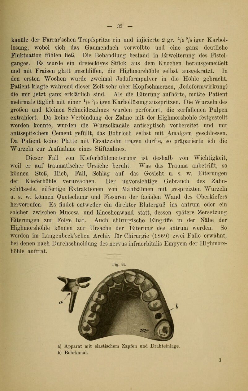 kaniile der Farrar'schen Tropfspritze ein und injicierte 2 g^r. V» ^h iger Karbol- lösung, wobei sich das Gaumendach vorwölbte und eine ganz deutliche Fluktuation fühlen ließ. Die Behandlung bestand in Erweiterung des Fistel- ganges. Es wurde ein dreieckiges Stück aus dem Knochen herausgemeißelt und mit Fraisen glatt geschliifen, die Highmorshöhle selbst ausgekratzt. In den ersten Wochen wurde zweimal Jodoformpulver in die Höhle gebracht. Patient klagte während dieser Zeit sehr über Kopfschmerzen, (Jodoformwirkung) die mir jetzt ganz erklärlich sind. Als die Eiterung aufhörte, mußte Patient mehrmals täglich mit einer ^/2 '^/o igen Karbollösung ausspritzen. Die Wurzeln des großen und kleinen Schneidezahnes wurden perforiert, die zerfallenen Pulpen extrahiert. Da keine Verbindung der Zähne mit der Highmorshöhle festgestellt werden konnte, wurden die Wurzelkanäle antiseptisch vorbereitet und mit antiseptischem Cement gefüllt, das Bohrloch selbst mit Amalgam geschlossen. Da Patient keine Platte mit Ersatzzahn tragen durfte, so präparierte ich die Wurzeln zur Aufnahme eines Stiftzahnes. Dieser Fall von Kieferhöhleneiterung ist deshalb von Wichtigkeit, weil er auf traumatischer Ursache beruht. Was das Trauma anbetrifft, so können Stoß, Hieb, Fall, Schlag auf das Gesicht u. s. w. Eiterungen der Kieferhöhle verursachen. Der unvorsichtige Gebrauch des Zahn- schlüssels, eilfertige Extraktionen von Mahlzähnen mit gespreizten Wurzeln u. s. w. können Quetschung und Fissuren der facialen Wand des Oberkiefers hervorrufen. Es findet entweder ein direkter Bluterguß ins antrum oder ein solcher zwischen Mucosa und Knochenwand statt, dessen spätere Zersetzung Eiterungen zur Folge hat. Auch chirurgische Eingriffe in der Nähe der Highmorshöhle können zur Ursache der Eiterung des antrum werden. So werden im Langenbeck'schen Archiv für Chirurgie (1869) zwei Fälle erwähnt, bei denen nach Durchschneidung des nervus infraorbitalis Empyem der Highmors- höhle auftrat. Fig. 33. a) Apparat mit elastischem Zapfen und Drahteinlage. b) Bohrkanal.