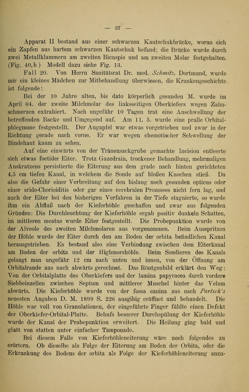 Apparat II bestand aus einer schwarzen Kautschukbrücke, woran sich ein Zapfen aus hartem schwarzen Kautschuk befand; die Brücke wurde durch zwei Metallklammern am zweiten Bicuspis und am zweiten Molar festgehalten. (Fig. 40,b) Modell dazu siehe Fig. 13. Fall 20. Yon Herrn Sanitätsrat Dr. med. Schmitz, Dortmund, wurde mir ein kleines Mädchen zur Mitbehandlung überwiesen, die Krankengeschichte ist folgende: Bei der 10 Jahre alten, bis dato körperlich gesunden M. wurde im April 04. der zweite Milchmolar des linksseitigen Oberkiefers wegen Zahn- schmerzen extrahiert. Nach ungefähr 10 Tagen trat eine Anschwellung der betreffenden Backe und Umgegend auf. Am 11. 5. wurde eine pralle Orbital- phlegmone festgestellt. Der Augapfel war etwas vorgetrieben und zwar in der Richtung gerade nach vorne. Er war wegen chemotischer Schwellung der Bindehaut kaum zu sehen. Auf eine einwärts von der Tränensackgrube gemachte Incision entleerte sich etwas foetider Eiter. Trotz Gazedrain, trockener Behandlung, mehrmaligen Auskratzens persistierte die Eiterung aus dem grade nach hinten gerichteten 4,5 cm tiefen Kanal, in welchem die Sonde auf bloßen Knochen stieß. Da also die Gefahr einer Verbreitung auf den bislang noch gesunden opticus oder einer srido-Chorioiditis oder gar eines cerebralen Prozesses nicht fern lag, und auch der Eiter bei den bisherigen Verfahren in der Tiefe stagnierte, so wurde ihm ein Abfluß nach der Kieferhöhle geschaifen und zwar aus folgenden Gründen: Die Durchleuchtung der Kieferhöhle ergab positiv dunkeln Schatten, im mittleren meatus wurde Eiter festgestellt. Die Probepunktion wurde von der Alveole des zweiten Milchmolaren aus vorgenommen. Beim Ausspritzen der Höhle wurde der Eiter durch den am Boden der orbita befindlichen Kanal herausgetrieben. Es bestand also eine Verbindung zwischen dem Eiterkanal am Boden der orbita und der Highmorshöhle. Beim Sondieren des Kanals gelangt man ungefähr 12 cm nach unten und innen, von der Öffnung am Orbitalrande aus nach abwärts gerechnet. Das Röntgenbild erklärt den Weg: Von der Orbitalplatte des Oberkiefers und der lamina papyracea durch vordere Siebbeinzellen zwischen Septum und mittlerer Muschel hinter das Velum abwärts. Die Kieferhöhle wurde von der fossa canina aus nach Partsch's neuesten Angaben D. M. 1899 S. 226 ausgibig eröffnet und behandelt. Die Höhle war voll von Granulationen, der eingeführte Finger fühlte einen Defekt der Oberkiefer-Orbital-Platte. Behufs besserer Durchspülung der Kieferhöhle wurde der Kanal der Probepunktion erweitert. Die Heilung ging bald und glatt von statten unter einfacher Tamponade. Bei diesem Falle von Kieferhöhleneiterung wäre noch folgendes zu erörtern. Ob dieselbe als Folge der Eiterung am Boden der Orbita, oder die Erkrankung des Bodens der orbita als Folge der Kieferhöhleneiterung anzu-