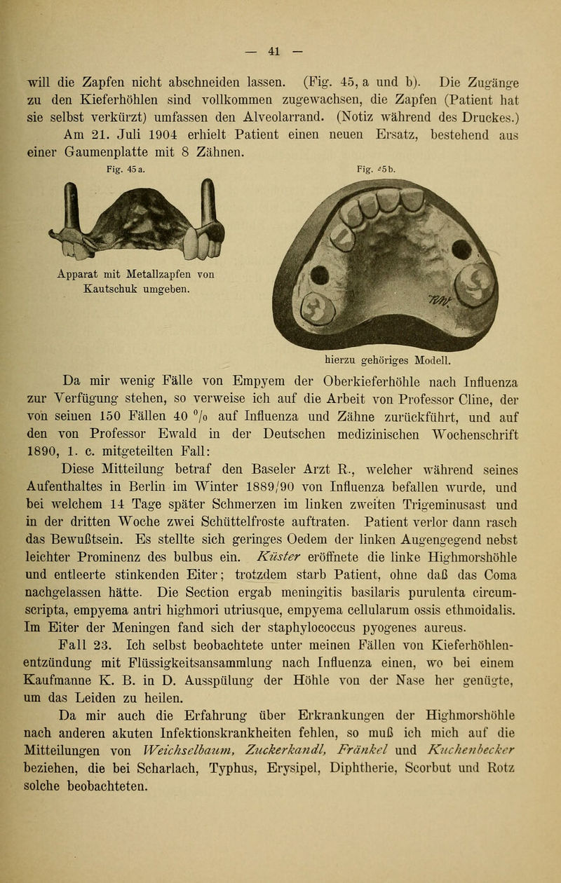 will die Zapfen nicht abschneiden lassen. (Fig-. 45, a und b). Die Zugäng-e zu den Kieferhöhlen sind vollkommen zugewachsen, die Zapfen (Patient hat sie selbst verkürzt) umfassen den Alveolarrand. (Notiz während des Druckes.) Am 21. Juli 1904 erhielt Patient einen neuen Ersatz, bestehend aus einer Gaumenplatte mit 8 Zähnen. Fig. 45 a. Fig. ^5b. Apparat mit Metallzapfen von Kautschuk umgeben. hierzu gehöriges Modell. Da mir wenig- Fälle von Empyem der Oberkieferhöhle nach Influenza zur Verfügung- stehen, so verweise ich auf die Arbeit von Professor Cline, der von seinen 150 Fällen 40 °lo auf Influenza und Zähne zurückführt, und auf den von Professor Ewald in der Deutschen medizinischen Wochenschrift 1890, 1. c. mitgeteilten Fall: Diese Mitteilung betraf den Baseler Arzt R., welcher während seines Aufenthaltes in Berlin im Winter 1889/90 von Influenza befallen wurde, und bei welchem 14 Tage später Schmerzen im linken zweiten Trigeminusast und in der dritten Woche zwei Schüttelfroste auftraten. Patient verlor dann rasch das Bewußtsein. Es stellte sich geringes Oedem der linken Augengegend nebst leichter Prominenz des bulbus ein. Küster eröffnete die linke Highmorshöhle und entleerte stinkenden Eiter; trotzdem starb Patient, ohne daß das Coma nachgelassen hätte. Die Section ergab meningitis basilaris purulenta circum- scripta, empyema antri highmori utriusque, empyema cellularum ossis ethmoidalis. Im Eiter der Meningen fand sich der staphylococcus pyogenes aureus. Fall 23. Ich selbst beobachtete unter meinen Fällen von Kieferhöhlen- entzündung mit Flüssigkeitsansammlung nach Influenza einen, wo bei einem Kaufmanne K. B. in D. Ausspülung der Höhle von der Nase her genügte, um das Leiden zu heilen. Da mir auch die Erfahrung über Erkrankungen der Highmorshöhle nach anderen akuten Infektionskrankheiten fehlen, so muß ich mich auf die Mitteilungen von Weichselbaum, Zuckerkandl, Fränkel und Kiichenbecker beziehen, die bei Scharlach, Typhus, Erysipel, Diphtherie, Scorbut und Rotz solche beobachteten.