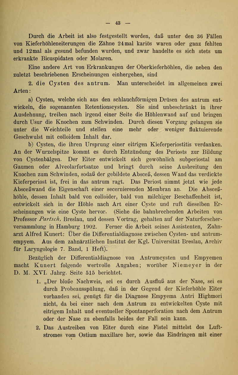 Durch die Arbeit ist also festgestellt worden, daß unter den 36 Fällen von Kieferhöhleneiterungen die Zähne 24 mal kariös waren oder ganz fehlten und 12 mal als gesund befunden wurden, und zwar handelte es sich stets um erkrankte Bicuspidaten oder Molaren. Eine andere Art von Erkrankungen der Oberkieferhöhlen, die neben den zuletzt beschriebenen Erscheinungen einhergehen, sind 2. die Cysten des antrum. Man unterscheidet im allgemeinen zwei Arten: a) Cysten, welche sich aus den schlauchförmigen Drüsen des antrum ent- wickeln, die sogenannten Retentionscysten. Sie sind unbeschränkt in ihrer Ausdehnung, treiben nach irgend einer Seite die Höhlenwand auf und bringen durch Usur die Knochen zum Schwinden. Durch diesen Vorgang gelangen sie unter die Weichteile und stellen eine mehr oder weniger fluktuierende Geschwulst mit colloidem Inhalt dar. b) Cysten, die ihren Ursprung einer eitrigen Kieferperiostitis verdanken. An der Wurzelspitze kommt es durch Entzündung des Periosts zur Bildung von Cystenbälgen. Der Eiter entwickelt sich gewöhnlich subperiostal am Gaumen oder Alveolarfortsatze und bringt durch seine Ausbreitung den Knochen zum Schwinden, sodaß der gebildete Absceß, dessen Wand das verdickte Kieferperiost ist, frei in das antrum ragt. Das Periost nimmt jetzt wie jede Absceßwand die Eigenschaft einer secernierenden Membran an. Die Absceß- höhle, dessen Inhalt bald von colloider, bald von milchiger Beschaffenheit ist, entwickelt sich in der Höhle nach Art einer Cyste und ruft dieselben Er- scheinungen wie eine Cyste hervor. (Siehe die bahnbrechenden Arbeiten von Professor Bartsch, Breslau, und dessen Vortrag, gehalten auf der Naturforscher- versammlung in Hamburg 1902. Ferner die Arbeit seines Assistenten, Zahn- arzt Alfred Kunert: Über die Differentialdiagnose zwischen Cysten- und antrum- empyem. Aus dem zahnärztlichen Institut der Kgl. Universität Breslau, Archiv für Laryngologie 7. Band, 1 Heft). Bezüglich der Differentialdiagnose von Antrumcysten und Empyemen macht Kunert folgende wertvolle Angaben; worüber Niemeyer in der D. M. XVI. Jahrg. Seite 515 berichtet. 1. „Der bloße Nachweis, sei es durch Ausfluß aus der Nase, sei es durch Piobeausspülung, daß in der Gegend der Kieferhöhle Eiter vorhanden sei, genügt für die Diagnose Empyema Antri Highmori nicht, da bei einer nach dem Antrum zu entwickelten Cyste mit eitrigem Inhalt und eventueller Spontanperforation nach dem Antrum oder der Nase zu ebenfalls beides der Fall sein kann. 2. Das Austreiben von Eiter durch eine Fistel mittelst des Luft- stromes vom Ostium maxillare her, sowie das Eindringen mit einer