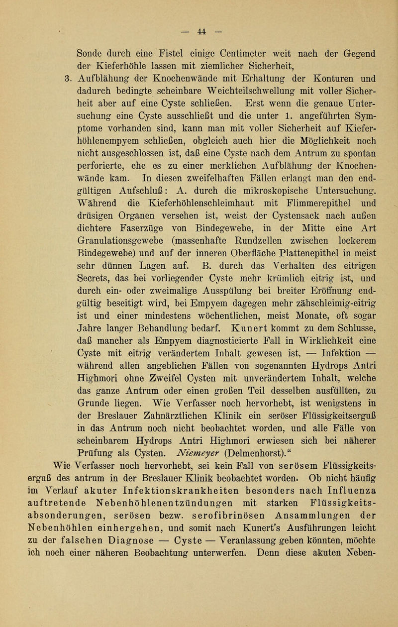 Sonde durch eine Fistel einige Centimeter weit nach der Gegend der Kieferhöhle lassen mit ziemlicher Sicherheit, 3. Aufblähung der Knochenwände mit Erhaltung der Konturen und dadurch bedingte scheinbare Weichteilschwellung mit voller Sicher- heit aber auf eine Cyste schließen. Erst wenn die genaue Unter- suchung eine Cyste ausschließt und die unter 1. angeführten Sym- ptome vorhanden sind, kann man mit voller Sicherheit auf Kiefer- höhlenempyem schließen, obgleich auch hier die Möglichkeit noch nicht ausgeschlossen ist, daß eine Cyste nach dem Antrum zu spontan pei'forierte, ehe es zu einer merklichen Aufblähung der Knochen- wände kam. In diesen zweifelhaften Fällen erlangt man den end- gültigen Aufschluß: A. durch die mikroskopische Untersuchung. Während die Kieferhöhlenschleimhaut mit Flimmerepithel und drüsigen Organen versehen ist, weist der Cystensack nach außen dichtere Faserzüge von Bindegewebe, in der Mitte eine Art Granulationsgewebe (massenhafte Rundzellen zwischen lockerem Bindegewebe) und auf der inneren Oberfläche Plattenepithel in meist sehr dünnen Lagen auf. B. durch das Verhalten des eitrigen Secrets, das bei vorliegender Cyste mehr krümlich eitrig ist, und durch ein- oder zweimalige Ausspülung bei breiter Eröffnung end- gültig beseitigt wird, bei Empyem dagegen mehr zähschleimig-eitrig ist und einer mindestens wöchentlichen, meist Monate, oft sogar Jahre langer Behandlung bedarf. Kunert kommt zu dem Schlüsse, daß mancher als Empyem diagnosticierte Fall in Wirklichkeit eine Cyste mit eitrig verändertem Inhalt gewesen ist, — Infektion — während allen angeblichen Fällen von sogenannten Hydrops Antri Highmori ohne Zweifel Cysten mit unverändertem Inhalt, welche das ganze Antrum oder einen großen Teil desselben ausfüllten, zu Grunde liegen. Wie Verfasser noch hervorhebt, ist wenigstens in der Breslauer Zahnärztlichen Klinik ein seröser Flüssigkeitserguß in das Antrum noch nicht beobachtet worden, und alle Fälle von scheinbarem Hydrops Antri Highmori erwiesen sich bei näherer Prüfung als Cysten. Niemeyer (Delmenhorst). Wie Verfasser noch hervorhebt, sei kein Fall von serösem Flüssigkeits- erguß des antrum in der Breslauer Klinik beobachtet worden. Ob nicht häufig im Verlauf akuter Infektionskrankheiten besonders nach Influenza auftretende Nebenhöhlenentzündungen mit starken Flüssigkeits- absonderungen, serösen bezw. serofibrinösen Ansammlungen der Nebenhöhlen einhergehen, und somit nach Kunert's Ausführungen leicht zu der falschen Diagnose — Cyste — Veranlassung geben könnten, möchte ich noch einer näheren Beobachtung unterwerfen. Denn diese akuten Neben-