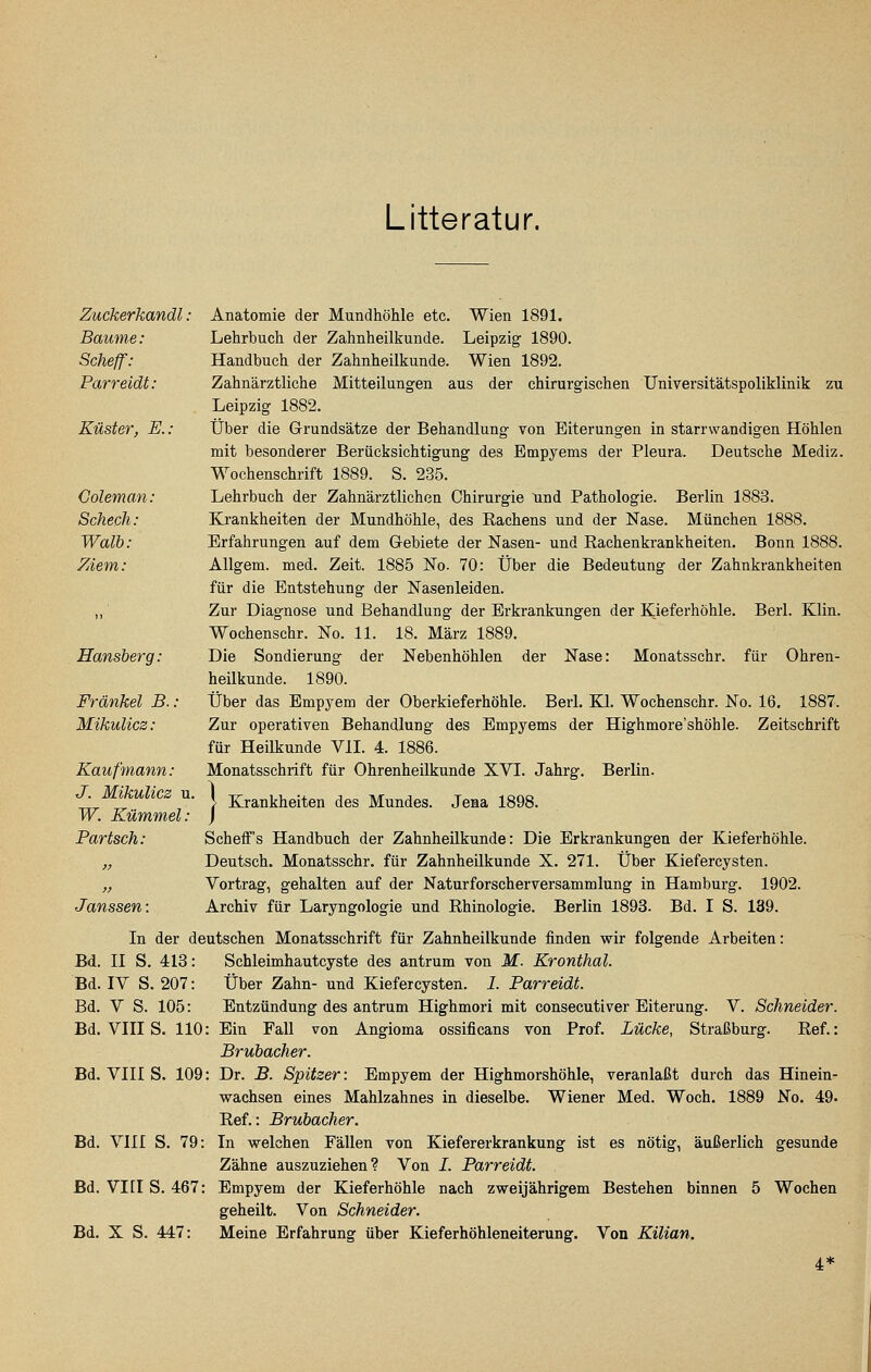 Litteratur. Zuckerkandl: Anatomie der Mundhöhle etc. Wien 1891. Baume: Lehrbuch der Zahnheilkunde. Leipzig 1890. Scheff: Handbuch der Zahnheilkunde. Wien 1892. Parreidt: Zahnärztliche Mitteilungen aus der chirurgischen Universitätspoliklinik zu Leipzig 1882. Küster, E.: Über die Grundsätze der Behandlung von Eiterungen in starrwandigen Höhlen mit besonderer Berücksichtigung des Empyems der Pleura. Deutsche Mediz. Wochenschrift 1889. S. 235. Goleman: Lehrbuch der Zahnärztlichen Chirurgie und Pathologie. Berlin 1883. Scheck: Krankheiten der Mundhöhle, des Rachens und der Nase. München 1888. Walh: Erfahrungen auf dem Gebiete der Nasen- und Rachenkrankheiten. Bonn 1888. ZAem: Allgem. med. Zeit. 1885 No. 70: Über die Bedeutung der Zahnkrankheiten für die Entstehung der Nasenleiden. „ Zur Diagnose und Behandlung der Erkrankungen der Kieferhöhle. Bari. Klin. Wochenschr. No. 11. 18. März 1889. Hansher g: Die Sondierung der Nebenhöhlen der Nase: Monatsschr. für Ohren- heilkunde. 1890. Fränkel B.: Über das Empyem der Oberkieferhöhle. Berl. Kl. Wochenschr. No. 16. 1887. Mikulicz: Zur operativen Behandlung des Empyems der Highmore'shöhle. Zeitschrift für Heilkunde VII. 4. 1886. Kaufmann: Monatsschrift für Ohrenheilkunde XVI. Jahrg. Berlin. J. Mikulicz u. \ Krankheiten des Mundes. Jena 1898. W. Kümmel: ] Bartsch: Schelfs Handbuch der Zahnheilkunde: Die Erkrankungen der Kieferhöhle. „ Deutsch. Monatsschr. für Zahnheilkunde X. 271. Über Kiefercysten. „ Vortrag, gehalten auf der Naturforscherversammlung in Hamburg. 1902. Janssen: Archiv für Laryngologie und Rhinologie. Berlin 1893. Bd. I S. 139. In der deutschen Monatsschrift für Zahnheilkunde finden wir folgende Arbeiten: Bd. II S. 418: Schleimhautcyste des antrum von M. Kronthal. Bd. IV S. 207: Über Zahn- und Kiefercysten. 1. Parreidt. Bd. V S. 105: Entzündung des antrum Highmori mit consecutiver Eiterung. V. Schneider. Bd. VIII S. 110: Ein Fall von Angioma ossificans von Prof. Lücke, Straßburg. Ref.: Brubacher. Bd. VIII S. 109: Dr. B. Spitzer: Empyem der Highmorshöhle, veranlaßt durch das Hinein- wachsen eines Mahlzahnes in dieselbe. Wiener Med. Woch, 1889 No. 49. Ref.: Brubacher. Bd. VIII S. 79: In welchen Fällen von Kiefererkrankung ist es nötig, äußerlich gesunde Zähne auszuziehen? Von I. Parreidt. Bd. VIIIS. 467: Empyem der Kieferhöhle nach zweijährigem Bestehen binnen 5 Wochen geheilt. Von Schneider. Bd. X S. 447: Meine Erfahrung über Kieferhöhleneiterung. Von Kilian. 4*