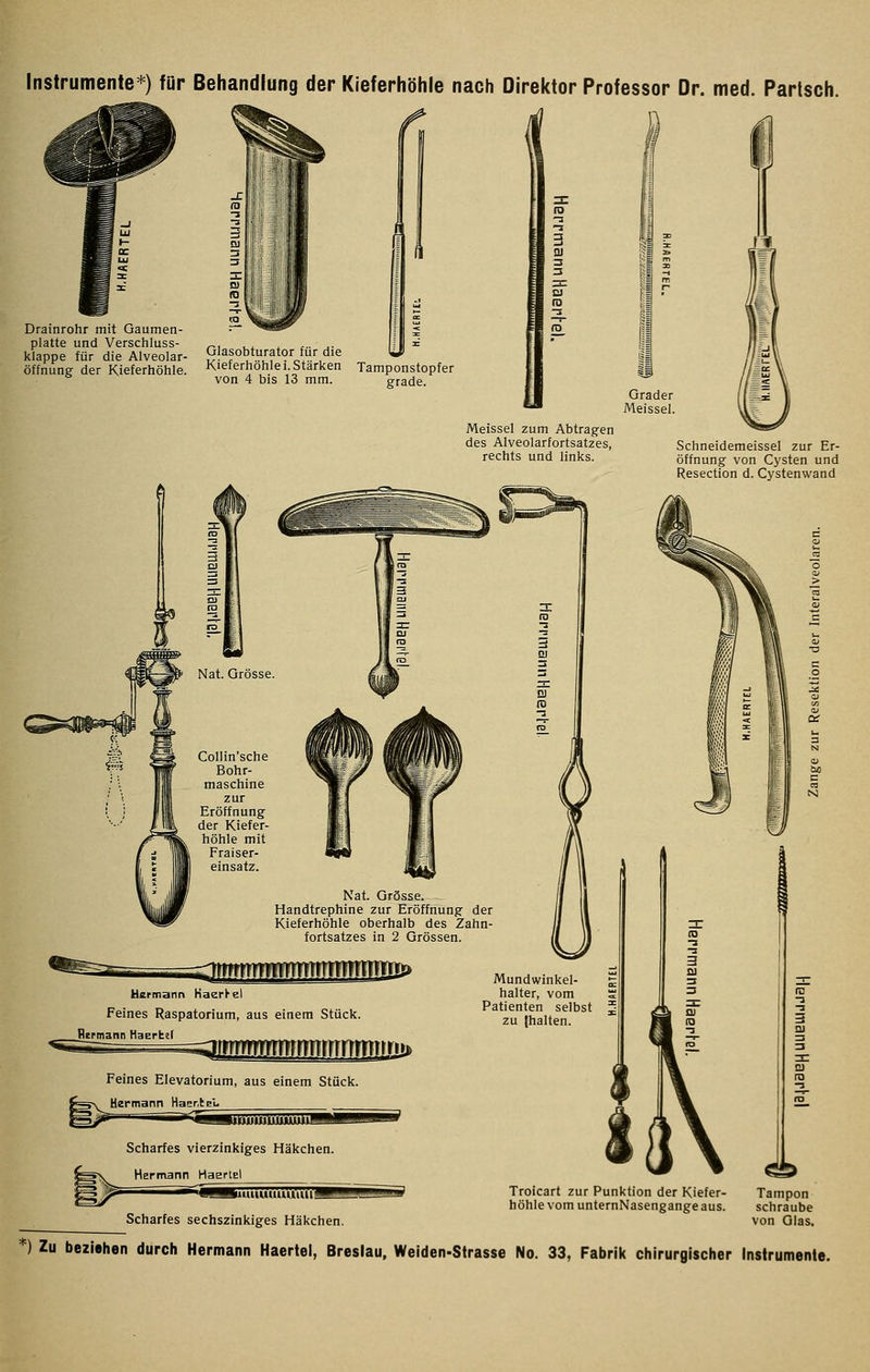 Instrumente*) für Behandlung der Kieferhöhle nach Direktor Professor Dr. med. Parlsch. Drainrohr mit Gaumen- platte und Verschluss- klappe für die Alveolar- öffnung der Kieferhöhle. I Glasobturator für die Kieferhöhle i. Stärken Tamponstopfer von 4 bis 13 mm. grade. Grader Meissel. Meissel zum Abtragen des Alveolarfortsatzes, rechts und links. Schneidemeissel zur Er- öffnung von Cysten und Resection d. Cystenwand Nat. Grösse. Handtrephine zur Eröffnung der Kieferhöhle oberhalb des Zahn- fortsatzes in 2 Grössen. llüüÜÜÜJJJMlJJililliJ Usrniann Kaerl-el Feines Raspatorium, aus einem Stück. Hermann Haertef Mundwinkel- halter, vom Patienten selbst zu (halten. JilüilMUJ Feines Elevatorium, aus einem Stück. Hermann HasrlgL Scharfes vierzinkiges Häkchen. Hermann Haertel Scharfes sechszinkiges Häkchen. Troicart zur Punktion der Kiefer- höhle vom unternNasengange aus. ^ Tampon schraube von Glas, *) Zu beziehen durch Hermann Haertel, Breslau, Weiden-Strasse No. 33, Fabrik chirurgischer Instrumente.