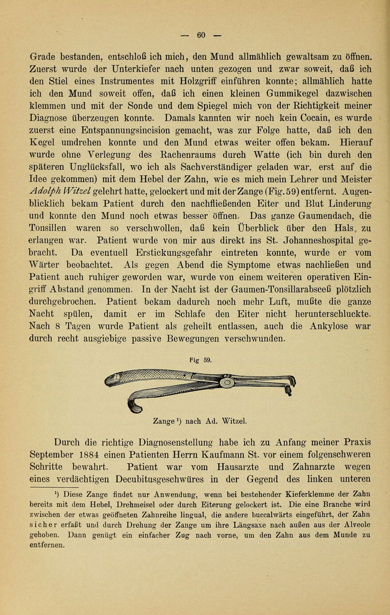 Grade bestanden, entschloß ich mich, den Mund allmählich gewaltsam zu öffnen. Zuerst wurde der Unterkiefer nach unten gezogen und zwar soweit, daß ich den Stiel eines Instrumentes mit Holzgriff einführen konnte; allmählich hatte ich den Mund soweit offen, daß ich einen kleinen Gummikegel dazwischen klemmen und mit der Sonde und dem Spiegel mich von der Richtigkeit meiner Diagnose überzeugen konnte. Damals kannten wir noch kein Cocain, es wurde zuerst eine Entspannungsincision gemacht, was zur Folge hatte, daß ich den Kegel umdrehen konnte und den Mund etwas weiter offen bekam. Hierauf wurde ohne Verlegung des Rachenraums durch Watte (ich bin durch den späteren Unglücksfall, wo ich als Sachverständiger geladen war, erst auf die Idee gekommen) mit dem Hebel der Zahn, wie es mich mein Lehrer und Meister Adolph Wiizel gelehrt hatte, gelockert und mit der Zange (Fig. 59) entfernt. Augen- blicklich bekam Patient durch den nachfließenden Eiter und Blut Linderung und konnte den Mund noch etwas besser öffnen. Das ganze Gaumendach, die Tonsillen waren so verschwollen, daß kein Überblick über den Hals zu erlangen war. Patient wurde von mir aus direkt ins St. Johanneshospital ge- bracht. Da eventuell Erstickungsgefahr eintreten konnte, wurde er vom Wärter beobachtet. Als gegen Abend die Symptome etwas nachließen und Patient auch ruhiger geworden war, wurde von einem weiteren operativen Ein- griff Abstand genommen. In der Nacht ist der Gaumen-Tonsillarabsceß plötzlich durchgebrochen. Patient bekam dadurch noch mehr Luft, mußte die ganze Nacht spülen, damit er im Schlafe den Eiter nicht herunterschluckte. Nach 8 Tagen wurde Patient als geheilt entlassen, auch die Ankylose war durch recht ausgiebige passive Bewegungen verschwunden. Flg 59. Zange ^) nach Ad. Witzel. Durch die richtige Diagnosenstellung habe ich zu Anfang meiner Praxis September 1884 einen Patienten Herrn Kaufmann St. vor einem folgenschweren Schritte bewahrt. Patient war vom Hausarzte und Zahnarzte wegen eines verdächtigen Decubitusgeschwüres in der Gegend des linken unteren ^) Diese Zange findet nur Anwendung, wenn bei bestehender Kieferklemme der Zahn bereits mit dem Hebel, Drehmeisel oder durch Eiterung gelockert ist. Die eine Branche wird zwischen der etwas geöffneten Zahnreihe lingual, die andere buccalwärts eingeführt, der Zahn sicher erfaßt und durch Drehung der Zange um ihre Längsaxe nach außen aus der Alveole gehoben. Dann genügt ein einfacher Zug nach vorne, um den Zahn aus dem Munde zu entfernen.