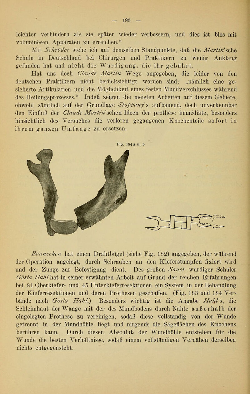 leichter verhindern als sie später wieder verbessern, und dies ist blos mit voluminösen Apparaten zu erreichen, Mit Schröder stehe ich auf demselben Standpunkte, daß die Martin'^ohQ Schule in Deutschland bei Chirurgen und Praktikern zu wenig- Anklang- gefunden hat und nicht die Würdigung, die ihr gebührt. Hat uns doch Claude Martin Wege angegeben, die leider von den deutschen Praktikern nicht berücksichtigt worden sind: „nämlich eine ge- sicherte Artikulation und die Möglichkeit eines festen Mundverschlusses während des Heilungsprozesses. Indeß zeigen die meisten Arbeiten auf diesem Gebiete, obwohl sämtlich auf der Grundlage Sioppanf^ aufbauend, doch unverkennbar den Einfluß der Claude Marlm^schen Ideen der prothese immediate, besonders hinsichtlich des Versuches die verloren gegangenen Knochenteile sofort in ihrem ganzen Umfange zu ersetzen. a u. b Bönnecken hat einen Drahtbügel (siehe Fig. 182) angegeben, der während der Operation angelegt, durch Schrauben an den Kieferstümpfen fixiert wird und der Zunge zur Befestigung dient. Des großen Sauer würdiger Schüler Gösla Hahl hat in seiner erwähnten Arbeit auf Grund der reichen Erfahrungen bei 81 Oberkiefer- und 45 Unterkieferresektionen ein System in der Behandlung der Kieferresektionen und deren Prothesen geschaffen. (Fig. 183 und 184 Ver- bände nach Gösta Hahl.) Besonders wichtig ist die Angabe HaJil'^^ die Schleimhaut der Wange mit der des Mundbodens durch Nähte außerhalb der eingelegten Prothese zu vereinigen, sodaß diese vollständig von der Wunde getrennt in der Mundhöhle liegt und nirgends die Sägeflächen des Knochens berühren kann. Durch diesen Abschluß der Wundhöhle entstellen für die Wunde die besten Verhältnisse, sodaß einem vollständigen Vernähen derselben nichts entgegensteht.