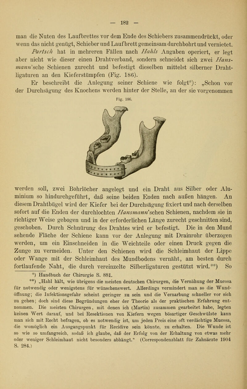 man die Nuten des Laufbrettes vor dem Ende des Schiebers zusammendrückt, oder wenn das nicht genügt, Schieber und Laufbrett gemeinsam durchbohrt und vernietet. Partsch hat in mehreren Fällen nach Hahls Angaben operiert, er legt aber nicht wie dieser einen Drahtverband, sondern schneidet sich zwei Hans- ma7tn'^ß]\Q Schienen zurecht und befestigt dieselben mittelst silberner Draht- ligaturen an den Kieferstümpfen (Fig. 186). Er beschreibt die Anlegung seiner Schiene wie folgt*): „Schon vor der Durchsägung des Knochens werden hinter der Stelle, an der sie vorgenommen Fig. 186. werden soll, zwei Bohrlöcher angelegt und ein Draht aus Silber oder Alu- minium so hindurchgeführt, daß seine beiden Enden nach außen hängen. An diesem Drahtbügel wird der Kiefer bei der Durchsägung fixiert und nach derselben sofort auf die Enden der durchlochten Hansmann's,Qh.Q\i Schienen, nachdem sie in richtiger Weise gebogen und in der erforderlichen Länge zurecht geschnitten sind, geschoben. Durch Schnürung des Drahtes wird er befestigt. Die in den Mund sehende Fläche der Schiene kann vor der Anlegung mit Drainrohr überzogen werden, um ein Einschneiden in die Weichteile oder einen Druck gegen die Zunge zu vermeiden. Unter den Schienen wird die Schleimhaut der Lippe oder Wange mit der Schleimhaut des Mundbodens vernäht, am besten durch fortlaufende Naht, die durch vereinzelte Silberligaturen gestützt wird.**) So *) Handbuch der Chirurgie S. 881. **) „Hahl hält, wie übrigens die meisten deutschen Chirurgen, die Vernähung der Mucosa für notwendig oder wenigstens für wünschenswert. Allerdings vermindert man so die Wund- öffnung; die Infektionsgefahr scheint geringer zu sein und die Vernarbung schneller vor sich zu gehen; doch sind diese Begründungen eher der Theorie als der praktischen Erfahrung ent- nommen. Die meisten Chirurgen, mit denen ich (Martin) zusammen gearbeitet habe, legten keinen Wert darauf, und bei Resektionen von Kiefern wegen bösartiger Geschwülste kann man sich mit Recht befragen, ob es notwendig ist, um jeden Preis eine oft verdächtige Mucosa, die womöglich ein Ausgangspunkt für Recidive sein könnte, zu erhalten. Die Wunde ist so wie so umfangreich, sodaß ich glaube, daß der Erfolg von der Erhaltung von etwas mehr oder weniger Schleimhaut nicht besonders abhängt. (Correspondenzblatt für Zahnärzte 1904 S. 284.)