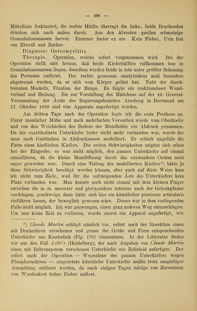 Mittellinie frakturiert, die rechte Hälfte überragt die linke, beide Bruchenden drücken sich nach außen durch. Aus den Alveolen quellen schmutzige Granulationsmassen hervor. Enormer foetor ex ore. Kein Fieber, Urin frei von Eiweiß und Zucker. Diagnose: Osteomyelitis. Therapie. Operation, welche sofort vorgenommen wird. Bei der Operation stellt sich heraus, daß beide Kieferhälften vollkommen lose in Granulationsmassen liegen, dieselben werden beide in toto unter größter Schonung des Periostes entfernt. Der rechte Processus condyloideus muß besonders abgetrennt werden, da er sich vom Körper gelöst hat. Naht der durch- trennten Muskeln, Fixation der Zunge. Es folgte ein reaktionsloser Wund- verlauf und Heilung. Bis zur Vorstellung des Mädchens auf der 42. General- Versammlung der Ärzte des Regierungsbezirkes Arnsberg in Dortmund am 17. Oktober 1899 sind vier Apparate angefertigt worden. Am dritten Tage nach der Operation legte ich die erste Prothese an. Unter ziemlicher Mühe und nach mehrfachen Versuchen wurde vom Oberkiefer und von den Weichteilen des Bodens der Mundhöhle ein Abdruck genommen. Da der exartikulierte Unterkiefer leider nicht mehr vorhanden war, wurde der neue nach Gutdünken in Abdruckmasse modelliert. Er erhielt ungefähr die Form eines kindlichen Kiefers. Die ersten Schwierigkeiten zeigten sich schon bei der Einprobe; es war nicht möglich, den ganzen Unterkiefer auf einmal einzuführen, da die kleine Mundöffnung durch das entstandene Oedem noch enger geworden war. Durch eine Teilung des modellierten Kiefers*) hätte ja diese Schwierigkeit beseitigt werden können, aber auch auf diese Weise kam ich nicht zum Ziele, weil für die aufsteigenden Äste des Unterkiefers kein Platz vorhanden war. Man konnte noch nicht einmal mit dem kleinen Finger zwischen die m. m. masseter und pterygoideus internus nach der Gelenkpfanne vordringen, geschweige denn hätte sich hier ein künstlicher Processus articularis einführen lassen, der beweglich gewesen wäre. Dieses war in dem vorliegenden Falle nicht möglich. Ich war gezwungen, einen ganz anderen Weg einzuschlagen. Um nun keine Zeit zu verlieren, wurde zuerst ein Apparat angefertigt, wie *) Clauäe Martin schlägt nämlich vor, sofort nach der Resektion einen mit Drainröhren versehenen und genau der Größe und Form entsprechenden Unterkiefer aus Kautschuk (Fig. 178) einzusetzen. In der Litteratur finden wir nur den Fall Löhfs (Heidelberg), der nach Angaben von Claude Martin einen mit Röhrensystem versehenen Unterkiefer aus Zelluloid anfertigte. Der sofort nach der Operation — Wegnahme des ganzen Unterkiefers wegen Phosphornekrose — eingesetzte künstliche Unterkiefer mußte trotz ausgiebiger Ausspülung entfernt werden, da nach einigen Tagen infolge von Zersetzung von Wundsekret hohes Fieber auftrat.