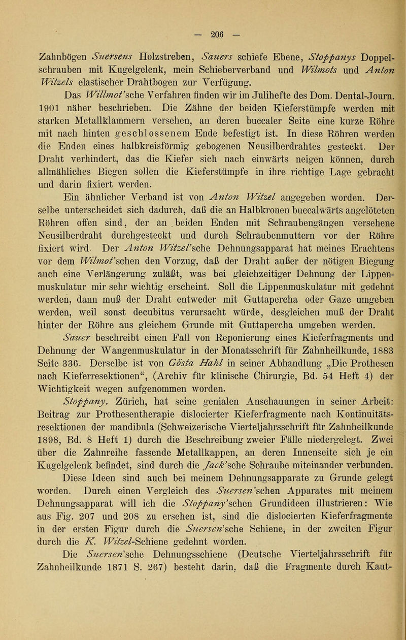 Zalinbög-en Suersens Holzstreben, Sauers schiefe Ebene, Stopfanys Doppel- schrauben mit Kugelgelenk, mein Schieberverband und Wilmots und Anton Witzeis elastischer Drahtbogen zur Verfügung. Das Willmot'sGhe Verfahren finden wir im Julihefte des Dom. Dental-Journ. 1901 näher beschrieben. Die Zähne der beiden Kieferstümpfe werden mit starken Metallklammern versehen, an deren buccaler Seite eine kurze Röhre mit nach hinten geschlossenem Ende befestigt ist. In diese Röhren werden die Enden eines halbkreisförmig gebogenen Neusilberdrahtes gesteckt. Der Draht verhindert, das die Kiefer sich nach einwärts neigen können, durch allmähliches Biegen sollen die Kieferstümpfe in ihre richtige Lage gebracht und darin fixiert werden. Ein ähnlicher Verband ist von Anton Witzel angegeben worden. Der- selbe unterscheidet sich dadurch, daß die an Halbkronen buccalwärts angelöteten Röhren oifen sind, der an beiden Enden mit Schraubengängen versehene Neusilberdraht durchgesteckt und durch Schraubenmuttern vor der Röhre fixiert wird- Der Anton Witzel'sGhe Dehnungsapparat hat meines Erachtens vor dem Wilmofschen den Vorzug, daß der Draht außer der nötigen Biegung auch eine Verlängerung zuläßt, was bei gleichzeitiger Dehnung der Lippen- muskulatur mir sehr wichtig erscheint. Soll die Lippenmuskulatur mit gedehnt werden, dann muß der Draht entweder mit Guttapercha oder Gaze umgeben werden, weil sonst decubitus verursacht würde, desgleichen muß der Draht hinter der Röhre aus gleichem Grunde mit Guttapercha umgeben werden. Sauer beschreibt einen Fall von Reponierung eines Kieferfragments und Dehnung der Wangenmuskulatur in der Monatsschrift für Zahnheilkunde, 1883 Seite 336. Derselbe ist von Gösta Hahl in seiner Abhandlung „Die Prothesen nach Kieferresektionen, (Archiv für klinische Chirurgie, Bd. 54 Heft 4) der Wichtigkeit wegen aufgenommen worden. Stoppany, Zürich, hat seine genialen Anschauungen in seiner Arbeit: Beitrag zur Prothesentherapie dislocierter Kieferfragmente nach Kontinuitäts- resektionen der mandibula (Schweizerische Vierteljahrsschrift für Zahnheilkunde 1898, Bd. 8 Heft 1) durch die Beschreibung zweier Fälle niedergelegt. Zwei über die Zahnreihe fassende Metallkappen, an deren Innenseite sich je ein Kugelgelenk befindet, sind durch die y^c/^'sche Schraube miteinander verbunden. Diese Ideen sind auch bei meinem Dehnungsapparate zu Grunde gelegt worden. Durch einen Vergleich des Suersen'^Q\\.%VL Apparates mit meinem Dehnungsapparat will ich die Stoppany'^oh^xv Grundideen illustrieren: Wie aus Fig. 207 und 208 zu ersehen ist, sind die dislocierten Kieferfragmente in der ersten Figur durch die Suersen'^oht Schiene, in der zweiten Figur durch die K. H^zfe^Z-Schiene gedehnt worden. Die Suersen'^i^id Dehnungsschiene (Deutsche Viertel Jahrsschrift für Zahnheilkunde 1871 S. 267) besteht darin, daß die Fragmente durch Kaut-