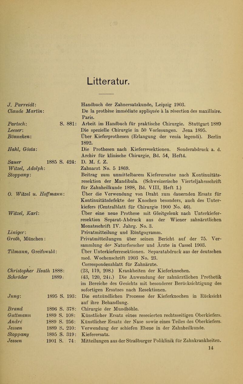 Litteratur. J. Parreidt: Claude Martin: Partsch: S. 881: Leeser: Bönneken: Hahl, Gösta: Sauer 1885 S. 424: Witzel, Adolph: Stoppany: 0. Witzel u. Hoffmann: Witzel, Karl: Liniger: Groth^ Münclien: Tllmann, Greifswald: Christopher Heath 1888: Schröder 1889: Jrmg: 1895 S. 193 Brand 1896 S. 378 Guttmann 1889 S. 108: Andre 1889 S. 256: Jessen 1889 S. 210: Stoppany 1895 S. 319 Jessen 1901 S. 74: Handbuch der Zahnersatzkunde, Leipzig 1903. De la prothese immediate appliquee ä la resection des maxillaire. Paris. Arbeit im Handbuch für praktische Chirurgie. Stuttgart 1889 Die spezielle Chirurgie in 50 Vorlesungen. Jena 1895. Über Kieferprothesen (Erlangung der venia legendi). Berlin 1892. Die Prothesen nach Kieferresektionen. Sonderabdruck a. d. Archiv für klinische Chirurgie, Bd. 54, Heft4. D. M. f. Z. Zahnarzt No. 5 1869. Beitrag zum unmittelbarem Kieferersatze nach Kontinuitäts- resektion der Mandibula. (Schweizerische Vierteljahrsschrift für Zahnheükunde 1898, Bd. VHI, Heft 1.) Über die Verwendung von Draht zum dauernden Ersatz für Kontinuitätsdefekte der Knochen besonders, auch des Unter- kiefers (Centralblatt für Chirurgie 1900 No. 46). Über eine neue Prothese mit Gleitgelenk nach Unterkiefer- resektion Separat-Abdruck aus der Wiener zahnärztlichen Monatsschrift IV. Jahrg. No. 3. Privatmitteilung und Röntgosframm. Privatmitteilungen über seinen Bericht auf der 75. Ver- sammlung de»' Naturforscher und Ärzte in Cassel 1903. Über Unterkieferresektionen. Separatabdruck aus der deutschen med. Wochenschrift 1903 No. 23. Correspondenzblatt für Zahnärzte. (23, 119, 208.) Krankheiten der Kieferknochen. (43, 120, 241.) Die Anwendung der zahnärztlichen Prothetik im Bereiche des Gesichts mit besonderer Berücksichtigung des sofortigen Ersatzes nach Resektionen. Die entzündlichen Prozesse der Kieferknochen in Rücksicht auf ihre Behandlung. Chirurgie der Mundhöhle. Künstlicher Ersatz eines resecierten rechtsseitigen Oberkiefers. Künstlicher Ersatz der Nase sowie eines Teiles des Oberkiefers. Verwendung der schiefen Ebene in der Zahnheilkunde. Kieferersatz. Mitteilungen aus der Straßburger Poliklinik für Zahnkrankheiten. 14