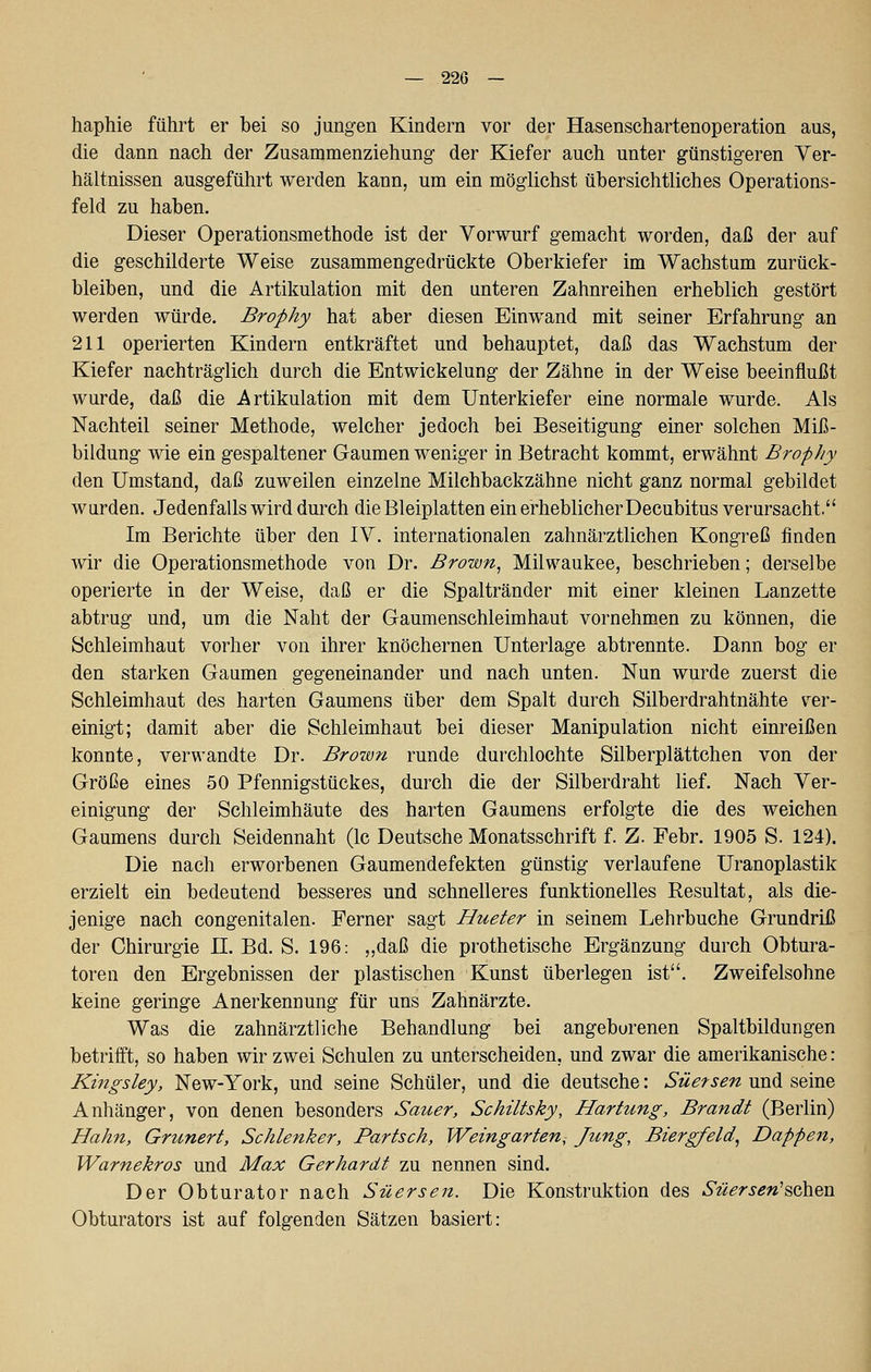 — 226 — haphie führt er bei so jungen Kindern vor der Hasenschartenoperation aus, die dann nach der Zusammenziehung- der Kiefer auch unter günstigeren Ver- hältnissen ausgeführt werden kann, um ein möglichst übersichtliches Operations- feld zu haben. Dieser Operationsmethode ist der Vorwurf gemacht worden, daß der auf die geschilderte Weise zusammengedrückte Oberkiefer im Wachstum zurück- bleiben, und die Artikulation mit den unteren Zahnreihen erheblich gestört werden würde. Brophy hat aber diesen Einwand mit seiner Erfahrung an 211 operierten Kindern entkräftet und behauptet, daß das Wachstum der Kiefer nachträglich durch die Entwickelung der Zähne in der Weise beeinflußt wurde, daß die Artikulation mit dem Unterkiefer eine normale wurde. Als Nachteil seiner Methode, welcher jedoch bei Beseitigung einer solchen Miß- bildung wie ein gespaltener Gaumen weniger in Betracht kommt, erwähnt Brophy den Umstand, daß zuweilen einzelne Milchbackzähne nicht ganz normal gebildet wurden. Jedenfalls wird durch die Bleiplatten ein erheblicher Decubitus verursacht. Im Berichte über den IV. internationalen zahnärztlichen Kongreß finden wir die Operationsmethode von Dr. Brown, Milwaukee, beschrieben; derselbe operierte in der Weise, daß er die Spaltränder mit einer kleinen Lanzette abtrug und, um die Naht der Gaumenschleimhaut vornehmen zu können, die Schleimhaut vorher von ihrer knöchernen Unterlage abtrennte. Dann bog er den starken Gaumen gegeneinander und nach unten. Nun wurde zuerst die Schleimhaut des harten Gaumens über dem Spalt durch Silberdrahtnähte ver- einigt; damit aber die Schleimhaut bei dieser Manipulation nicht einreißen konnte, verwandte Dr. Brown runde durchlochte Silberplättchen von der Größe eines 50 Pfennigstückes, durch die der Silberdraht lief. Nach Ver- einigung der Schleimhäute des harten Gaumens erfolgte die des weichen Gaumens durch Seidennaht (Ic Deutsche Monatsschrift f. Z. Febr. 1905 S. 124). Die nach erworbenen Gaumendefekten günstig verlaufene Uranoplastik erzielt ein bedeutend besseres und schnelleres funktionelles Resultat, als die- jenige nach congenitalen. Ferner sagt Hueter in seinem Lehrbuche Grundriß der Chirurgie 11. Bd. S. 196: „daß die prothetische Ergänzung durch Obtura- toren den Ergebnissen der plastischen Kunst überlegen ist. Zweifelsohne keine geringe Anerkennung für uns Zahnärzte. Was die zahnärztliche Behandlung bei angeborenen Spaltbildungen betrifft, so haben wir zwei Schulen zu unterscheiden, und zwar die amerikanische: Kingsley, New-York, und seine Schüler, und die deutsche: Süersen und seine Anhänger, von denen besonders Sauer, Schiltsky, Härtung, Brandt (Berlin) Hahn, Grunert, Schlenker, Partsch, Weingarten, Jung, Biergfeld, Dappen, Warnekros und Max Gerhardt zu nennen sind. Der Obturator nach Süersen. Die Konstruktion des Süersen'^q)^q\i Obturators ist auf folgenden Sätzen basiert:
