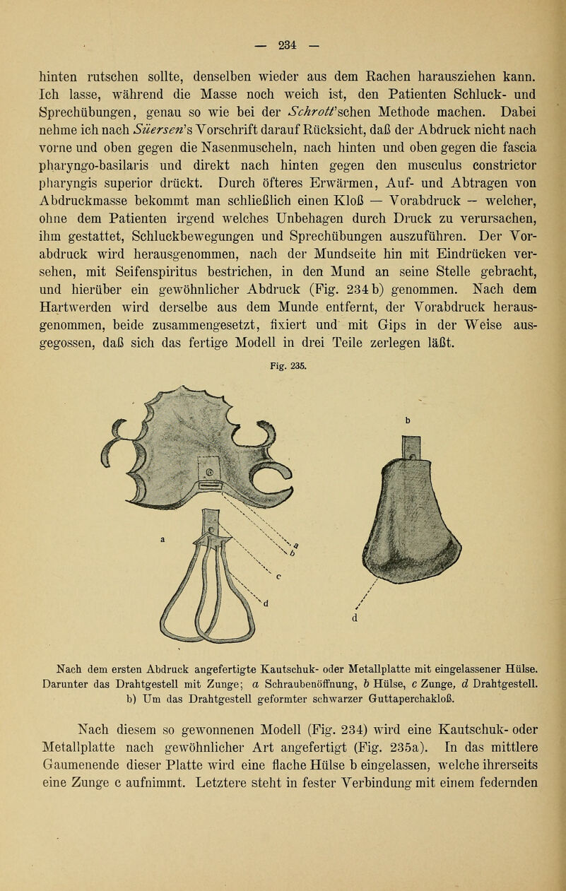 — 234 — hinten rutschen sollte, denselben wieder aus dem Rachen harausziehen kann. Ich lasse, während die Masse noch weich ist, den Patienten Schluck- und Sprechübungen, genau so wie bei der Sc/iroä^sahen Methode machen. Dabei nehme ich nach Süersen'% Vorschrift darauf Rücksicht, daß der Abdruck nicht nach vorne und oben gegen die Nasenmuscheln, nach hinten und oben gegen die fascia pharyngo-basilaris und direkt nach hinten gegen den musculus constrictor pharyngis superior drückt. Durch öfteres Erwärmen, Auf- und Abtragen von Abdruckmasse bekommt man schließlich einen Kloß — Vorabdruck ~ welcher, ohne dem Patienten irgend welches Unbehagen durch Druck zu verursachen, ihm gestattet, Schluckbewegungen und Sprechübungen auszuführen. Der Vor- abdruck wird herausgenommen, nach der Mundseite hin mit Eindrücken ver- sehen, mit Seifenspiritus bestrichen, in den Mund an seine Stelle gebracht, und hierüber ein gewöhnlicher Abdruck (Fig. 234 b) genommen. Nach dem Hartwerden wird derselbe aus dem Munde entfernt, der Vorabdruck heraus- genommen, beide zusammengesetzt, fixiert und mit Gips in der Weise aus- gegossen, daß sich das fertige Modell in drei Teile zerlegen läßt. Fig. 235. Nach dem ersten Abdruck ang-efertigte Kautschuk- oder Metallplatte mit eingelassener Hülse. Darunter das Drahtgestell mit Zunge; a Schraubenöffnung, & Hülse, c Zunge, d Drahtgestell, b) Um das Drahtgestell geformter schwarzer Guttaperchakloß. Nach diesem so gewonnenen Modell (Fig. 234) wird eine Kautschuk- oder Metallplatte nach gewöhnlicher Art angefertigt (Fig. 235a). In das mittlere Gaumenende dieser Platte wird eine flache Hülse b eingelassen, welche ihrerseits eine Zunge c aufnimmt. Letztere steht in fester Verbindung mit einem federnden