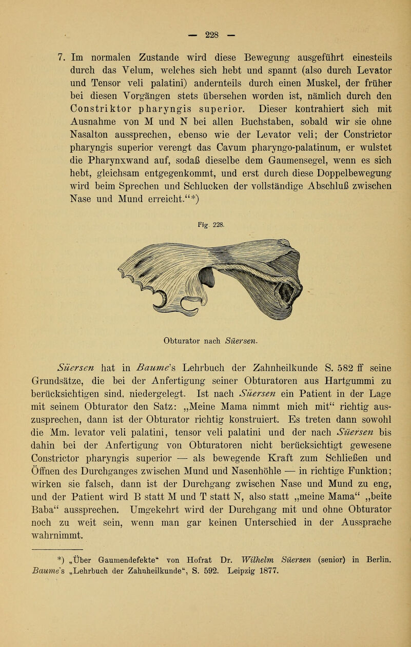 7. Im normalen Zustande wird diese Bewegung ausgeführt einesteils durch das Velum, welches sich hebt und spannt (also durch Levator und Tensor veli palatini) andernteils durch einen Muskel, der früher bei diesen Vorgängen stets übersehen worden ist, nämlich durch den Constriktor pharyngis superior. Dieser kontrahiert sich mit Ausnahme von M und N bei allen Buchstaben, sobald wir sie ohne Nasalton aussprechen, ebenso wie der Levator veli; der Constrictor pharyngis superior verengt das Cavum pharyngo-palatinum, er wulstet die Pharynxwand auf, sodaß dieselbe dem Gaumensegel, wenn es sich hebt, gleichsam entgegenkommt, und erst durch diese Doppelbewegung wird beim Sprechen und Schlucken der vollständige Abschluß zwischen Nase und Mund erreicht.*) Fig. 228, Obturator nach Süersen. Süersen hat in Baume'% Lehrbuch der Zahnheilkunde S. 582 ff seine Grundsätze, die bei der Anfertigung seiner Obturatoren aus Hartgummi zu berücksichtigen sind, niedergelegt. Ist nach Säersen ein Patient in der Lage mit seinem Obturator den Satz: „Meine Mama nimmt mich mit richtig aus- zusprechen, dann ist der Obturator richtig konstruiert. Es treten dann sowohl die Mm. levator veli palatini, tensor veli palatini und der nach Süersen bis dahin bei der Anfertigung von Obturatoren nicht berücksichtigt gewesene Constrictor pharyngis superior — als bewegende Kraft zum Schließen und Öffnen des Durchganges zwischen Mund und Nasenhöhle — in richtige Funktion; wirken sie falsch, dann ist der Durchgang zwischen Nase und Mund zu eng, und der Patient wird B statt M und T statt N, also statt „meine Mama „beite Baba aussprechen. Umgekehrt wird der Durchgang mit und ohne Obturator noch zu weit sein, wenn man gar keinen Unterschied in der Aussprache wahrnimmt. *) „Über Graumendefekte von Hofrat Dr. Wilhelm Süersen (senior) in Berlin. Baume's „Lehrbuch der Zahnheilkunde, S. 592. Leipzig 1877.